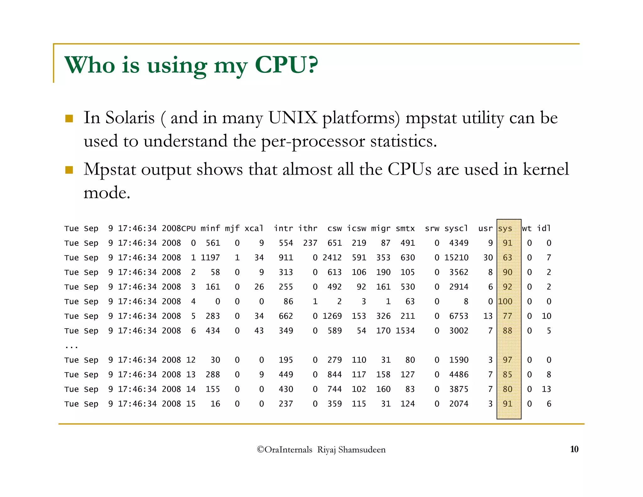 Who is using my CPU? 
 In Solaris ( and in many UNIX platforms) mpstat utility can be 
used to understand the per-processor statistics. 
 Mpstat output shows that almost all the CPUs are used in kernel 
mode. 
Tue Sep 9 17:46:34 2008CPU minf mjf xcal intr ithr csw icsw migr smtx srw syscl usr sys wt idl 
Tue Sep 9 17:46:34 2008 0 561 0 9 554 237 651 219 87 491 0 4349 9 91 0 0 
Tue Sep 9 17:46:34 2008 1 1197 1 34 911 0 2412 591 353 630 0 15210 30 63 0 7 
Tue Sep 9 17:46:34 2008 2 58 0 9 313 0 613 106 190 105 0 3562 8 90 0 2 
Tue Sep 9 17:46:34 2008 3 161 0 26 255 0 492 92 161 530 0 2914 6 92 0 2 
Tue Sep 9 17:46:34 2008 4 0 0 0 86 1 2 3 1 63 0 8 0 100 0 0 
Tue Sep 9 17:46:34 2008 5 283 0 34 662 0 1269 153 326 211 0 6753 13 77 0 10 
Tue Sep 9 17:46:34 2008 6 434 0 43 349 0 589 54 170 1534 0 3002 7 88 0 5 
... 
Tue Sep 9 17:46:34 2008 12 30 0 0 195 0 279 110 31 80 0 1590 3 97 0 0 
Tue Sep 9 17:46:34 2008 13 288 0 9 449 0 844 117 158 127 0 4486 7 85 0 8 
Tue Sep 9 17:46:34 2008 14 155 0 0 430 0 744 102 160 83 0 3875 7 80 0 13 
Tue Sep 9 17:46:34 2008 15 16 0 0 237 0 359 115 31 124 0 2074 3 91 0 6 
©OraInternals Riyaj Shamsudeen 10 
 