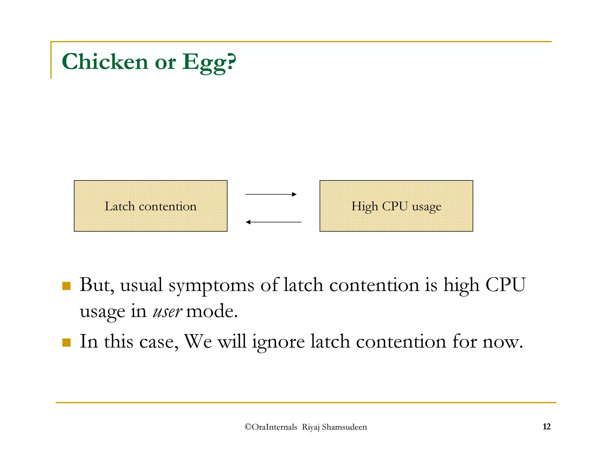 Latch contention High CPU usage 
©OraInternals Riyaj Shamsudeen 12 
Chicken or Egg? 
 But, usual symptoms of latch contention is high CPU 
usage in user mode. 
 In this case, We will ignore latch contention for now. 
 