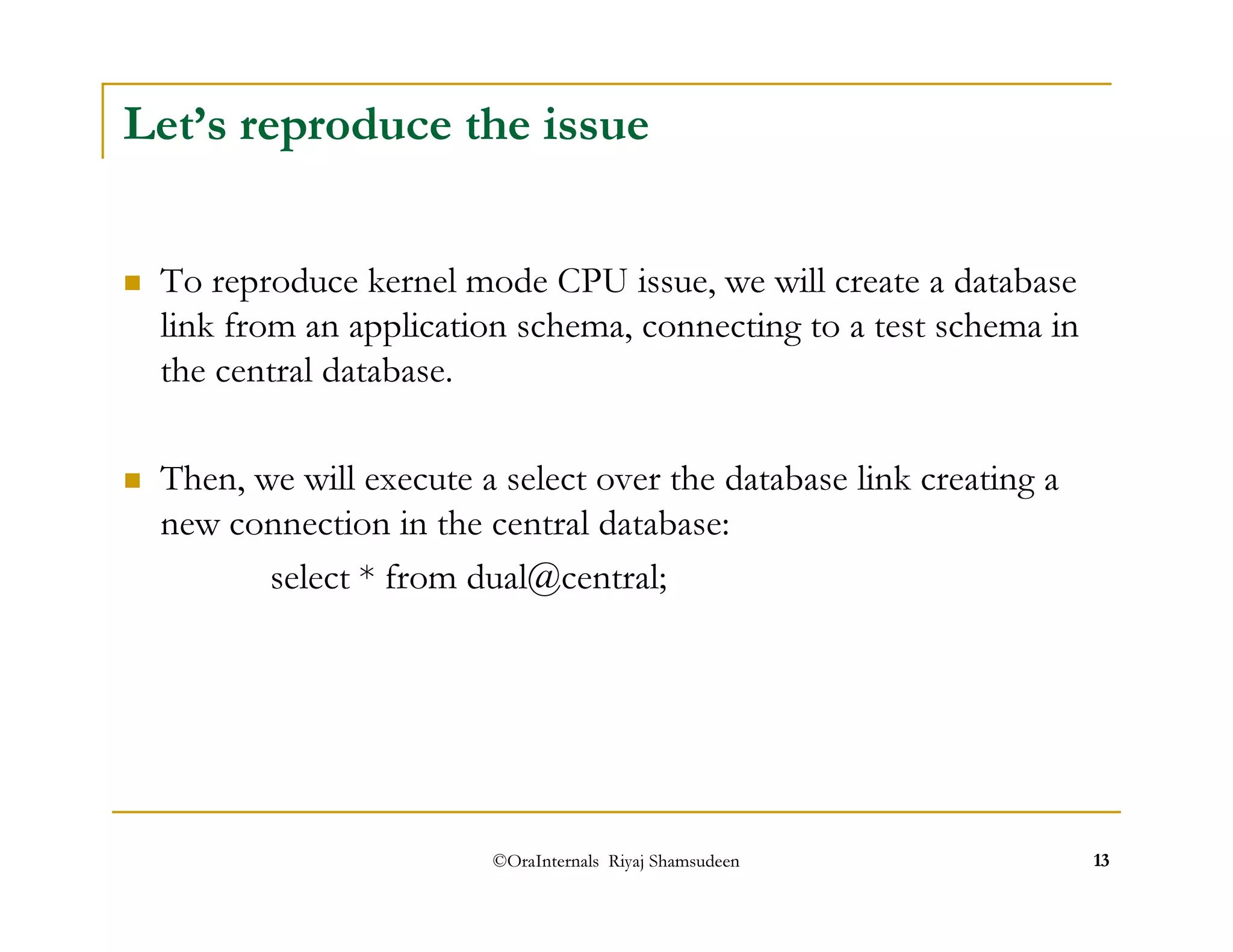 Let’s reproduce the issue 
 To reproduce kernel mode CPU issue, we will create a database 
link from an application schema, connecting to a test schema in 
the central database. 
 Then, we will execute a select over the database link creating a 
new connection in the central database: 
select * from dual@central; 
©OraInternals Riyaj Shamsudeen 13 
 