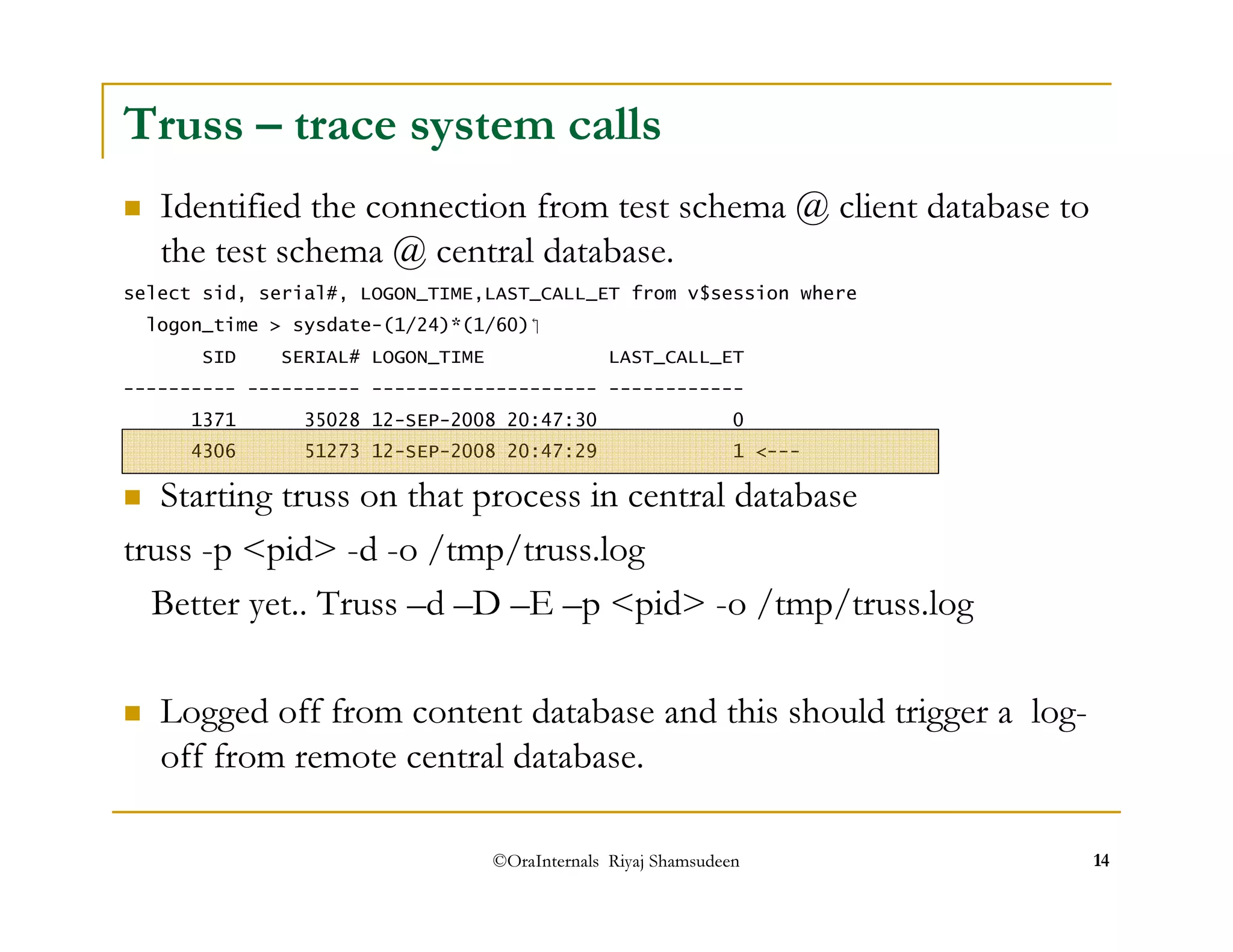 Truss – trace system calls 
 Identified the connection from test schema @ client database to 
the test schema @ central database. 
select sid, serial#, LOGON_TIME,LAST_CALL_ET from v$session where 
logon_time  sysdate-(1/24)*(1/60) 
SID SERIAL# LOGON_TIME LAST_CALL_ET 
---------- ---------- -------------------- ------------ 
1371 35028 12-SEP-2008 20:47:30 0 
4306 51273 12-SEP-2008 20:47:29 1 --- 
 Starting truss on that process in central database 
truss -p pid -d -o /tmp/truss.log 
Better yet.. Truss –d –D –E –p pid -o /tmp/truss.log 
 Logged off from content database and this should trigger a log-off 
from remote central database. 
©OraInternals Riyaj Shamsudeen 14 
 