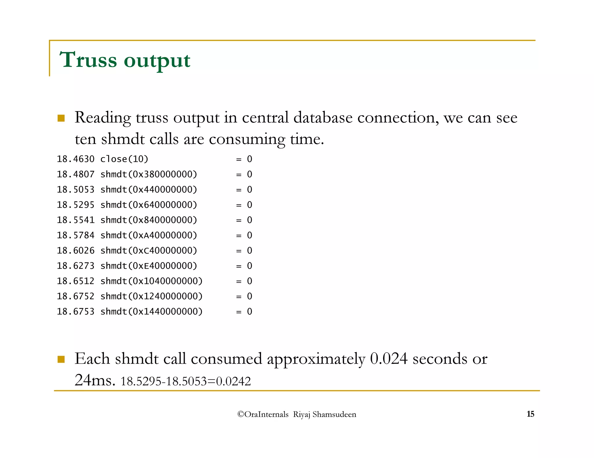 ©OraInternals Riyaj Shamsudeen 15 
Truss output 
 Reading truss output in central database connection, we can see 
ten shmdt calls are consuming time. 
18.4630 close(10) = 0 
18.4807 shmdt(0x380000000) = 0 
18.5053 shmdt(0x440000000) = 0 
18.5295 shmdt(0x640000000) = 0 
18.5541 shmdt(0x840000000) = 0 
18.5784 shmdt(0xA40000000) = 0 
18.6026 shmdt(0xC40000000) = 0 
18.6273 shmdt(0xE40000000) = 0 
18.6512 shmdt(0x1040000000) = 0 
18.6752 shmdt(0x1240000000) = 0 
18.6753 shmdt(0x1440000000) = 0 
 Each shmdt call consumed approximately 0.024 seconds or 
24ms. 18.5295-18.5053=0.0242 
 