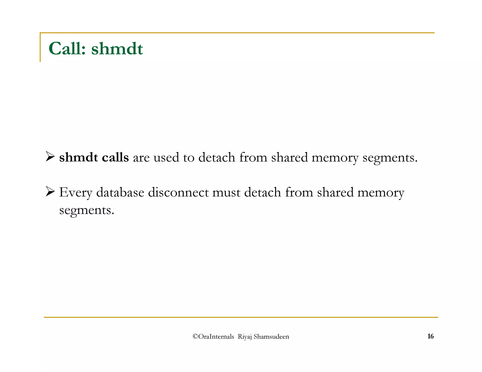 ©OraInternals Riyaj Shamsudeen 16 
Call: shmdt 
shmdt calls are used to detach from shared memory segments. 
Every database disconnect must detach from shared memory 
segments. 
 