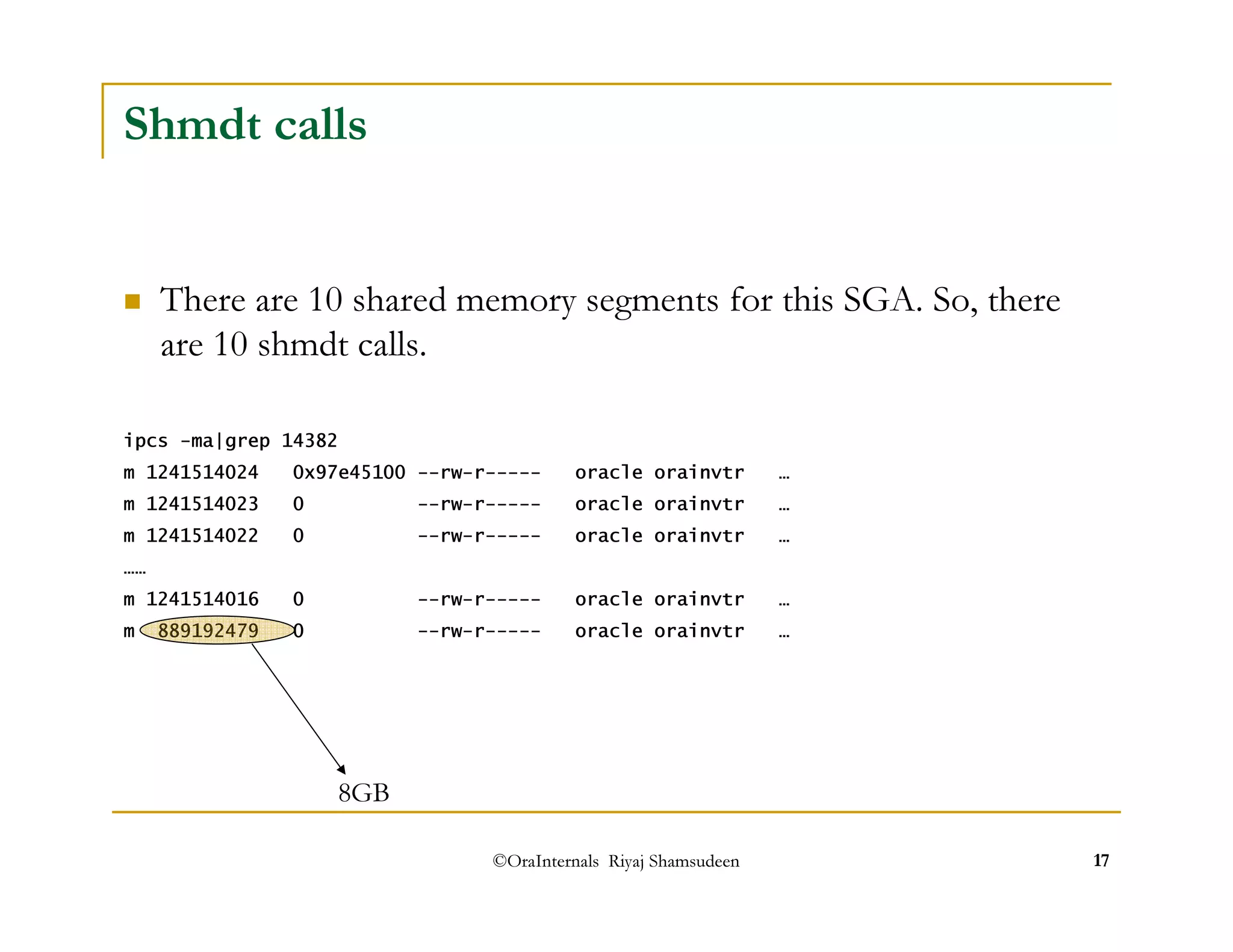 ©OraInternals Riyaj Shamsudeen 17 
Shmdt calls 
 There are 10 shared memory segments for this SGA. So, there 
are 10 shmdt calls. 
ipcs -ma|grep 14382 
m 1241514024 0x97e45100 --rw-r----- oracle orainvtr … 
m 1241514023 0 --rw-r----- oracle orainvtr … 
m 1241514022 0 --rw-r----- oracle orainvtr … 
…… 
m 1241514016 0 --rw-r----- oracle orainvtr … 
m 889192479 0 --rw-r----- oracle orainvtr … 
8GB 
 