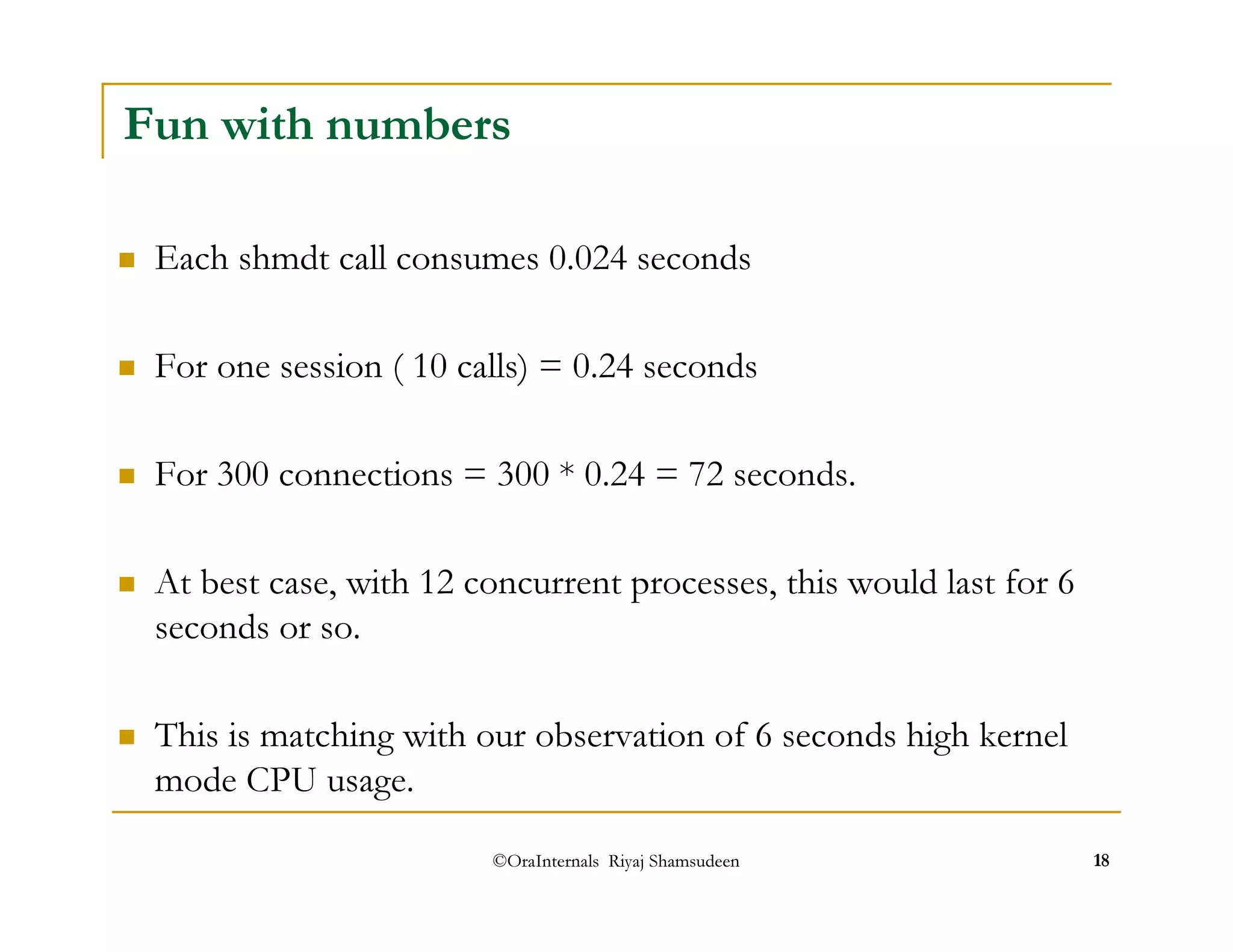 Fun with numbers 
 Each shmdt call consumes 0.024 seconds 
 For one session ( 10 calls) = 0.24 seconds 
 For 300 connections = 300 * 0.24 = 72 seconds. 
 At best case, with 12 concurrent processes, this would last for 6 
seconds or so. 
 This is matching with our observation of 6 seconds high kernel 
mode CPU usage. 
©OraInternals Riyaj Shamsudeen 18 
 