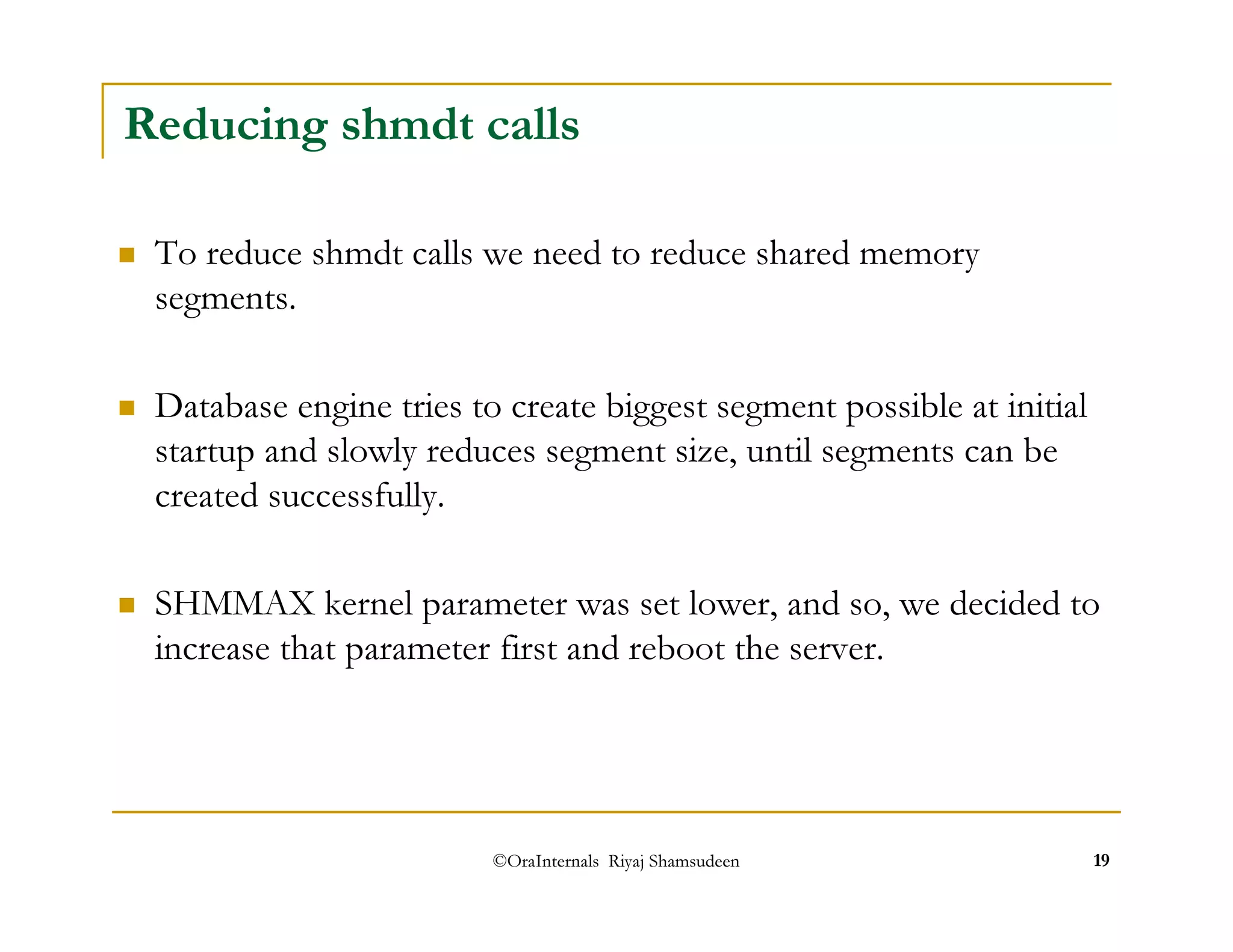 Reducing shmdt calls 
 To reduce shmdt calls we need to reduce shared memory 
segments. 
 Database engine tries to create biggest segment possible at initial 
startup and slowly reduces segment size, until segments can be 
created successfully. 
 SHMMAX kernel parameter was set lower, and so, we decided to 
increase that parameter first and reboot the server. 
©OraInternals Riyaj Shamsudeen 19 
 