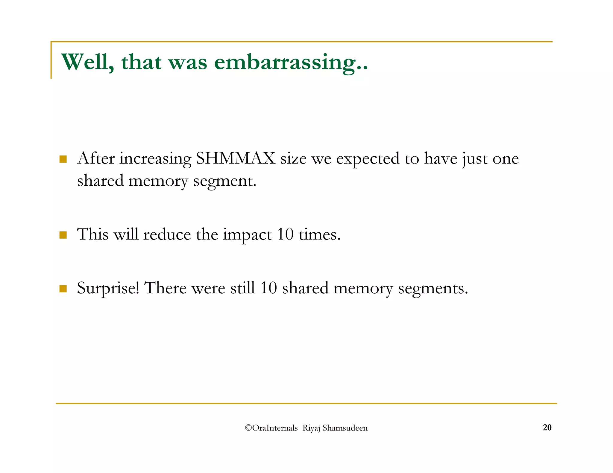 Well, that was embarrassing.. 
 After increasing SHMMAX size we expected to have just one 
shared memory segment. 
 This will reduce the impact 10 times. 
 Surprise! There were still 10 shared memory segments. 
©OraInternals Riyaj Shamsudeen 20 
 