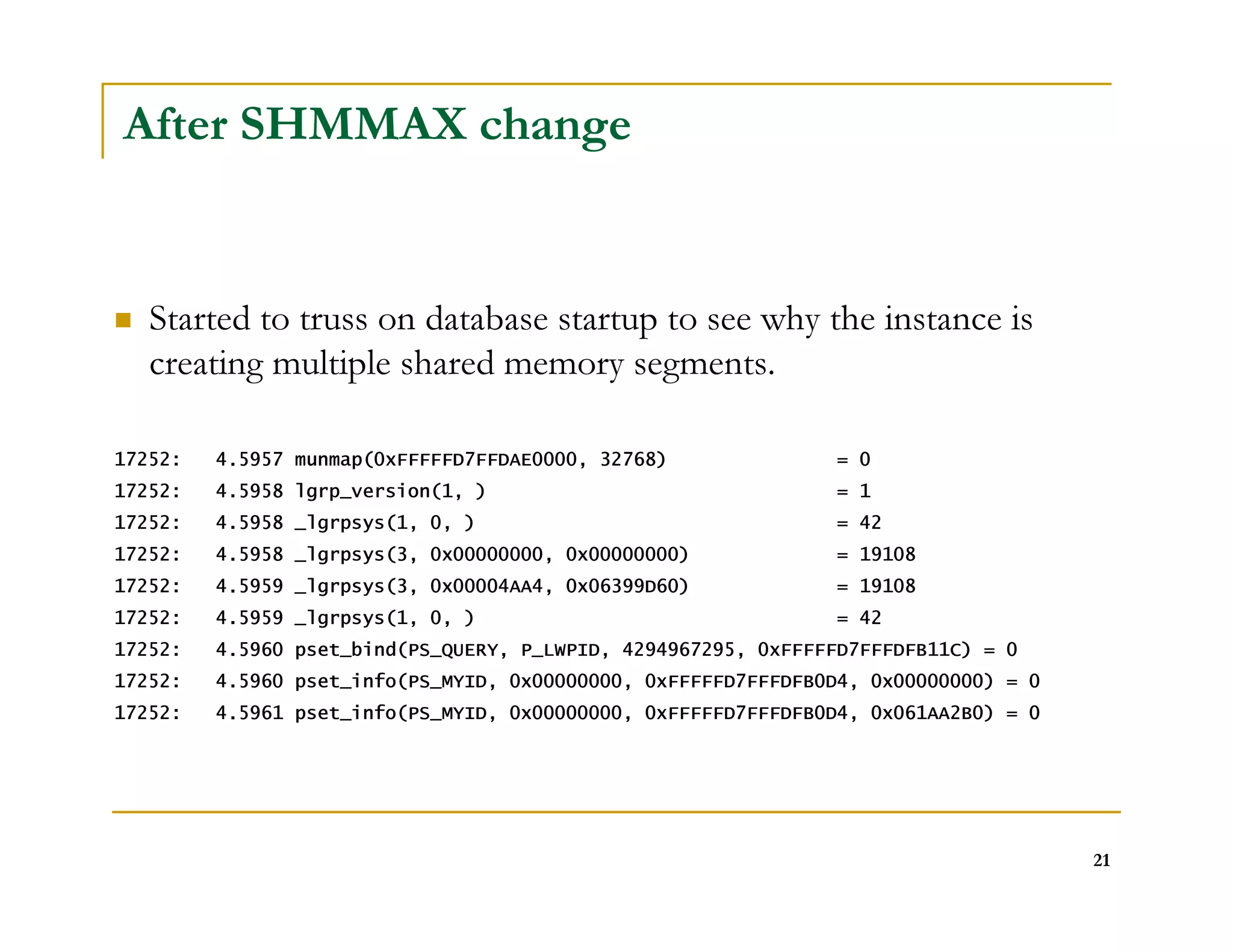 21 
After SHMMAX change 
 Started to truss on database startup to see why the instance is 
creating multiple shared memory segments. 
17252: 4.5957 munmap(0xFFFFFD7FFDAE0000, 32768) = 0 
17252: 4.5958 lgrp_version(1, ) = 1 
17252: 4.5958 _lgrpsys(1, 0, ) = 42 
17252: 4.5958 _lgrpsys(3, 0x00000000, 0x00000000) = 19108 
17252: 4.5959 _lgrpsys(3, 0x00004AA4, 0x06399D60) = 19108 
17252: 4.5959 _lgrpsys(1, 0, ) = 42 
17252: 4.5960 pset_bind(PS_QUERY, P_LWPID, 4294967295, 0xFFFFFD7FFFDFB11C) = 0 
17252: 4.5960 pset_info(PS_MYID, 0x00000000, 0xFFFFFD7FFFDFB0D4, 0x00000000) = 0 
17252: 4.5961 pset_info(PS_MYID, 0x00000000, 0xFFFFFD7FFFDFB0D4, 0x061AA2B0) = 0 
 