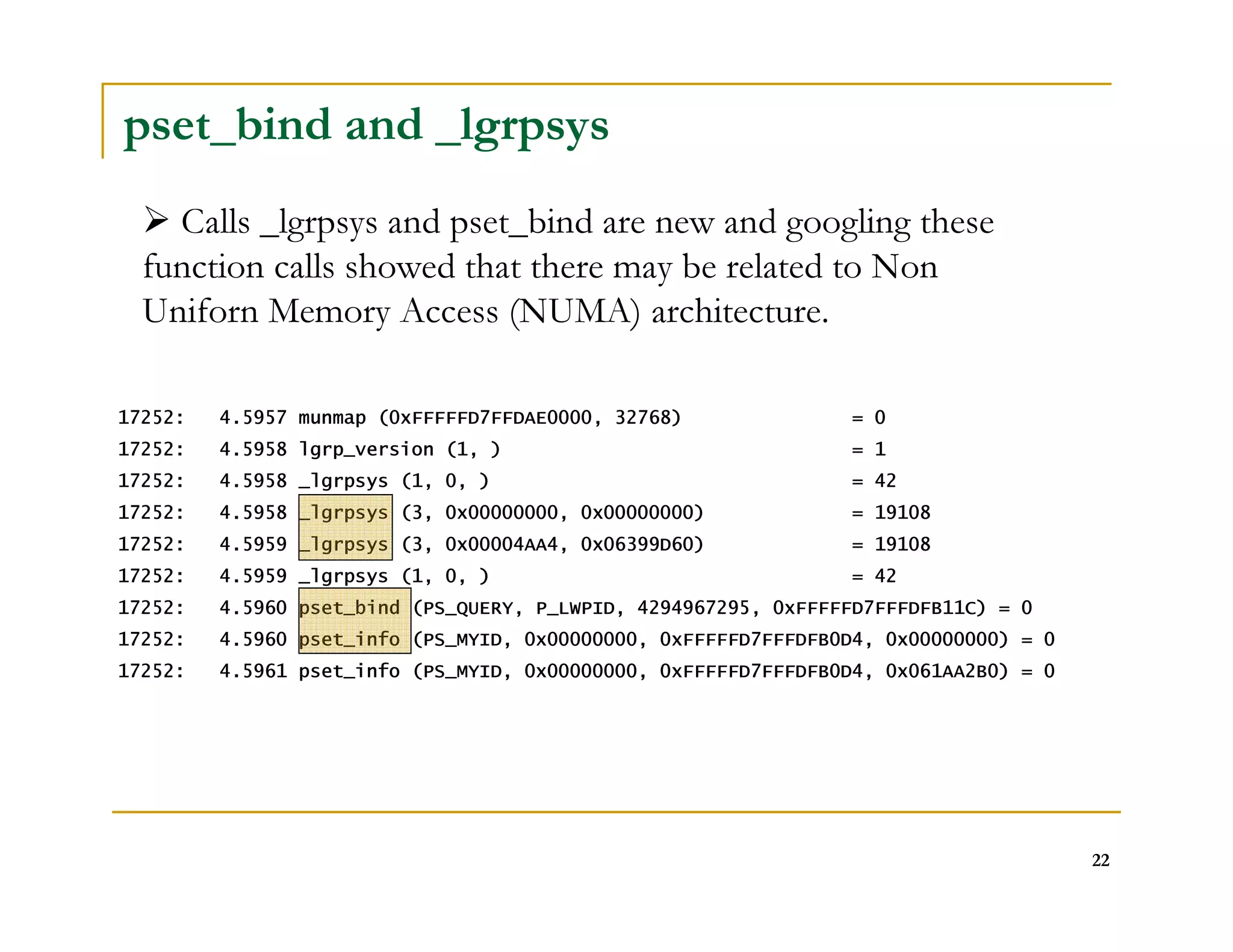 22 
pset_bind and _lgrpsys 
 Calls _lgrpsys and pset_bind are new and googling these 
function calls showed that there may be related to Non 
Uniforn Memory Access (NUMA) architecture. 
17252: 4.5957 munmap (0xFFFFFD7FFDAE0000, 32768) = 0 
17252: 4.5958 lgrp_version (1, ) = 1 
17252: 4.5958 _lgrpsys (1, 0, ) = 42 
17252: 4.5958 _lgrpsys (3, 0x00000000, 0x00000000) = 19108 
17252: 4.5959 _lgrpsys (3, 0x00004AA4, 0x06399D60) = 19108 
17252: 4.5959 _lgrpsys (1, 0, ) = 42 
17252: 4.5960 pset_bind (PS_QUERY, P_LWPID, 4294967295, 0xFFFFFD7FFFDFB11C) = 0 
17252: 4.5960 pset_info (PS_MYID, 0x00000000, 0xFFFFFD7FFFDFB0D4, 0x00000000) = 0 
17252: 4.5961 pset_info (PS_MYID, 0x00000000, 0xFFFFFD7FFFDFB0D4, 0x061AA2B0) = 0 
 