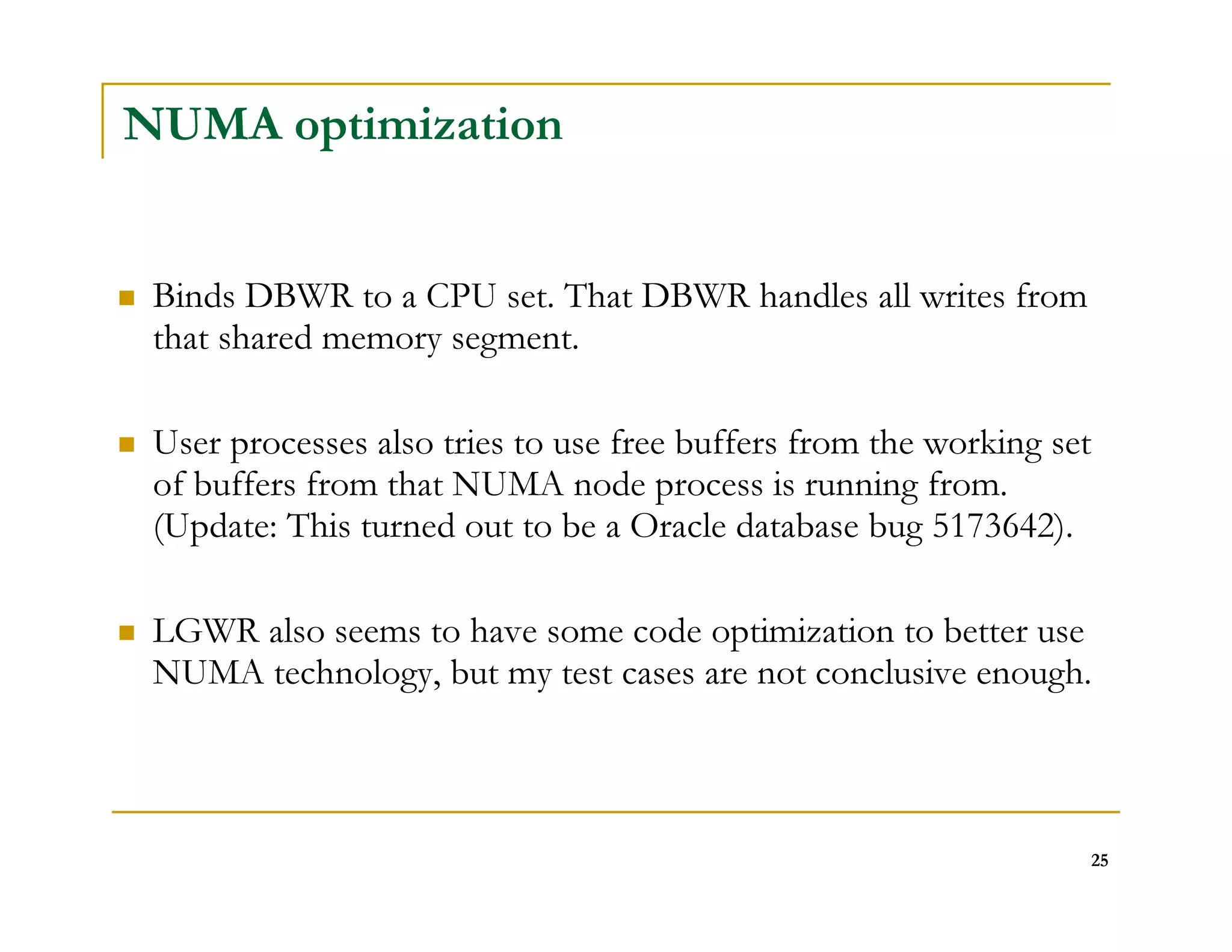 25 
NUMA optimization 
 Binds DBWR to a CPU set. That DBWR handles all writes from 
that shared memory segment. 
 User processes also tries to use free buffers from the working set 
of buffers from that NUMA node process is running from. 
(Update: This turned out to be a Oracle database bug 5173642). 
 LGWR also seems to have some code optimization to better use 
NUMA technology, but my test cases are not conclusive enough. 
 