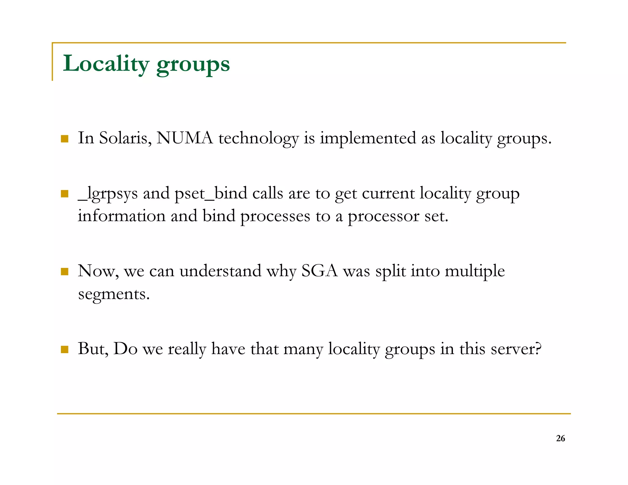 26 
Locality groups 
 In Solaris, NUMA technology is implemented as locality groups. 
 _lgrpsys and pset_bind calls are to get current locality group 
information and bind processes to a processor set. 
 Now, we can understand why SGA was split into multiple 
segments. 
 But, Do we really have that many locality groups in this server? 
 