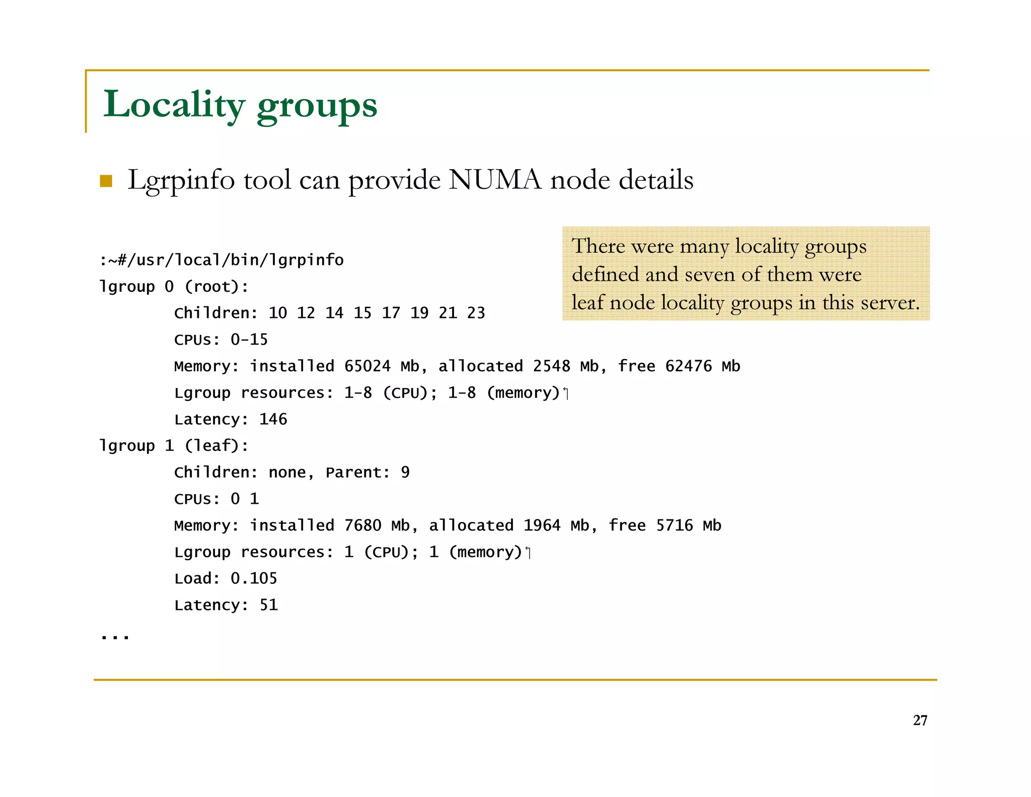 27 
Locality groups 
 Lgrpinfo tool can provide NUMA node details 
:~#/usr/local/bin/lgrpinfo 
lgroup 0 (root): 
Children: 10 12 14 15 17 19 21 23 
CPUs: 0-15 
Memory: installed 65024 Mb, allocated 2548 Mb, free 62476 Mb 
Lgroup resources: 1-8 (CPU); 1-8 (memory) 
Latency: 146 
lgroup 1 (leaf): 
Children: none, Parent: 9 
CPUs: 0 1 
Memory: installed 7680 Mb, allocated 1964 Mb, free 5716 Mb 
Lgroup resources: 1 (CPU); 1 (memory) 
Load: 0.105 
Latency: 51 
... 
There were many locality groups 
defined and seven of them were 
leaf node locality groups in this server. 
 