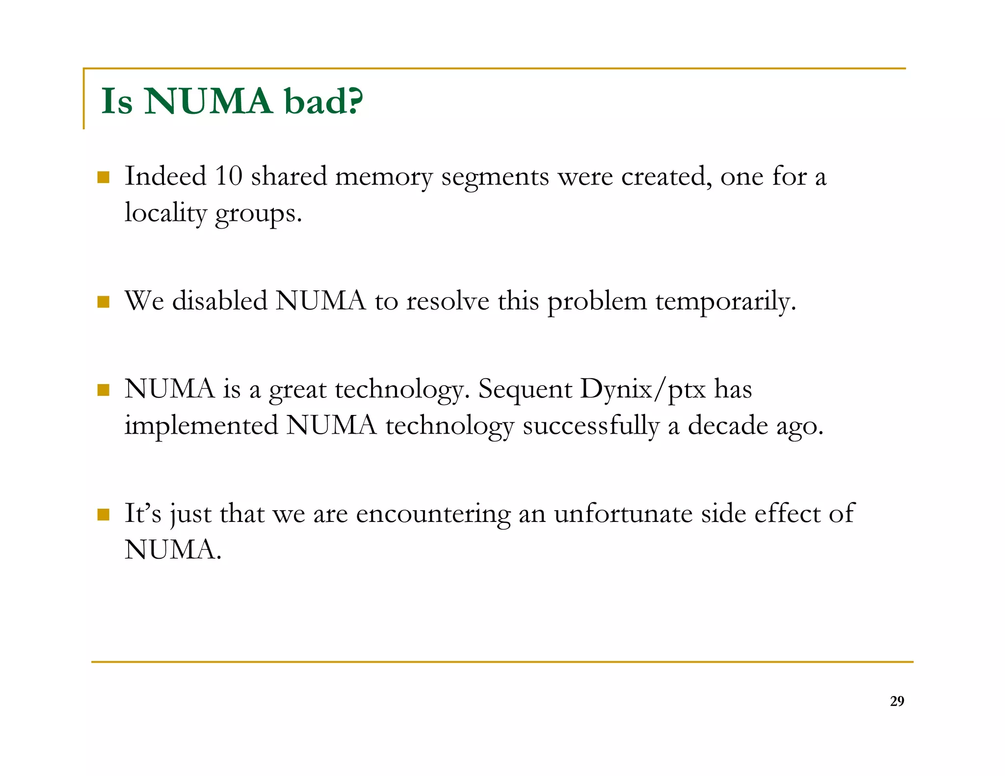 29 
Is NUMA bad? 
 Indeed 10 shared memory segments were created, one for a 
locality groups. 
 We disabled NUMA to resolve this problem temporarily. 
 NUMA is a great technology. Sequent Dynix/ptx has 
implemented NUMA technology successfully a decade ago. 
 It’s just that we are encountering an unfortunate side effect of 
NUMA. 
 