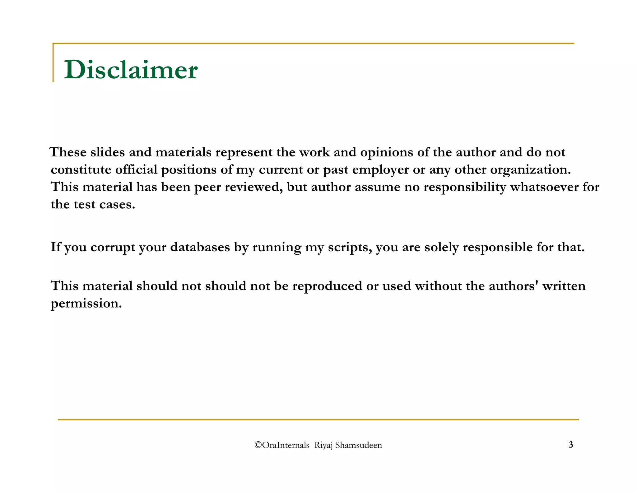 ©OraInternals Riyaj Shamsudeen 3 
Disclaimer 
These slides and materials represent the work and opinions of the author and do not 
constitute official positions of my current or past employer or any other organization. 
This material has been peer reviewed, but author assume no responsibility whatsoever for 
the test cases. 
If you corrupt your databases by running my scripts, you are solely responsible for that. 
This material should not should not be reproduced or used without the authors' written 
permission. 
 