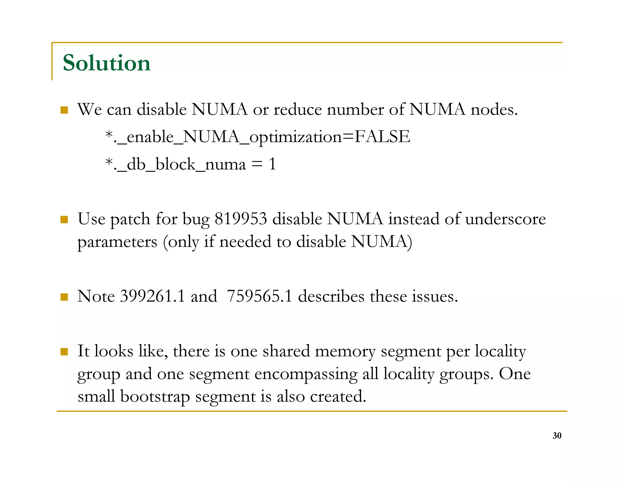 30 
Solution 
 We can disable NUMA or reduce number of NUMA nodes. 
*._enable_NUMA_optimization=FALSE 
*._db_block_numa = 1 
 Use patch for bug 819953 disable NUMA instead of underscore 
parameters (only if needed to disable NUMA) 
 Note 399261.1 and 759565.1 describes these issues. 
 It looks like, there is one shared memory segment per locality 
group and one segment encompassing all locality groups. One 
small bootstrap segment is also created. 
 