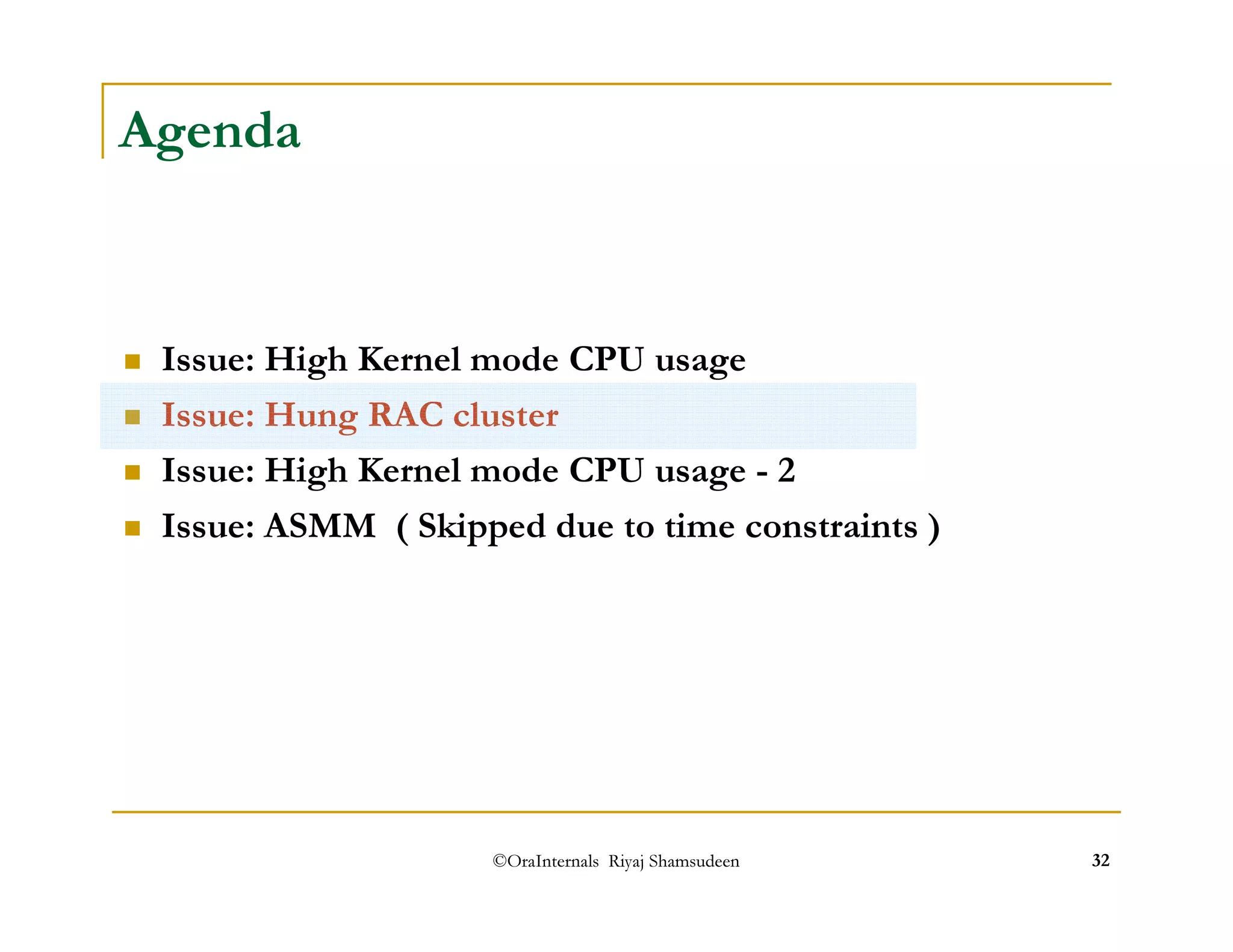 ©OraInternals Riyaj Shamsudeen 32 
Agenda 
 Issue: High Kernel mode CPU usage 
 Issue: Hung RAC cluster 
 Issue: High Kernel mode CPU usage - 2 
 Issue: ASMM ( Skipped due to time constraints ) 
 