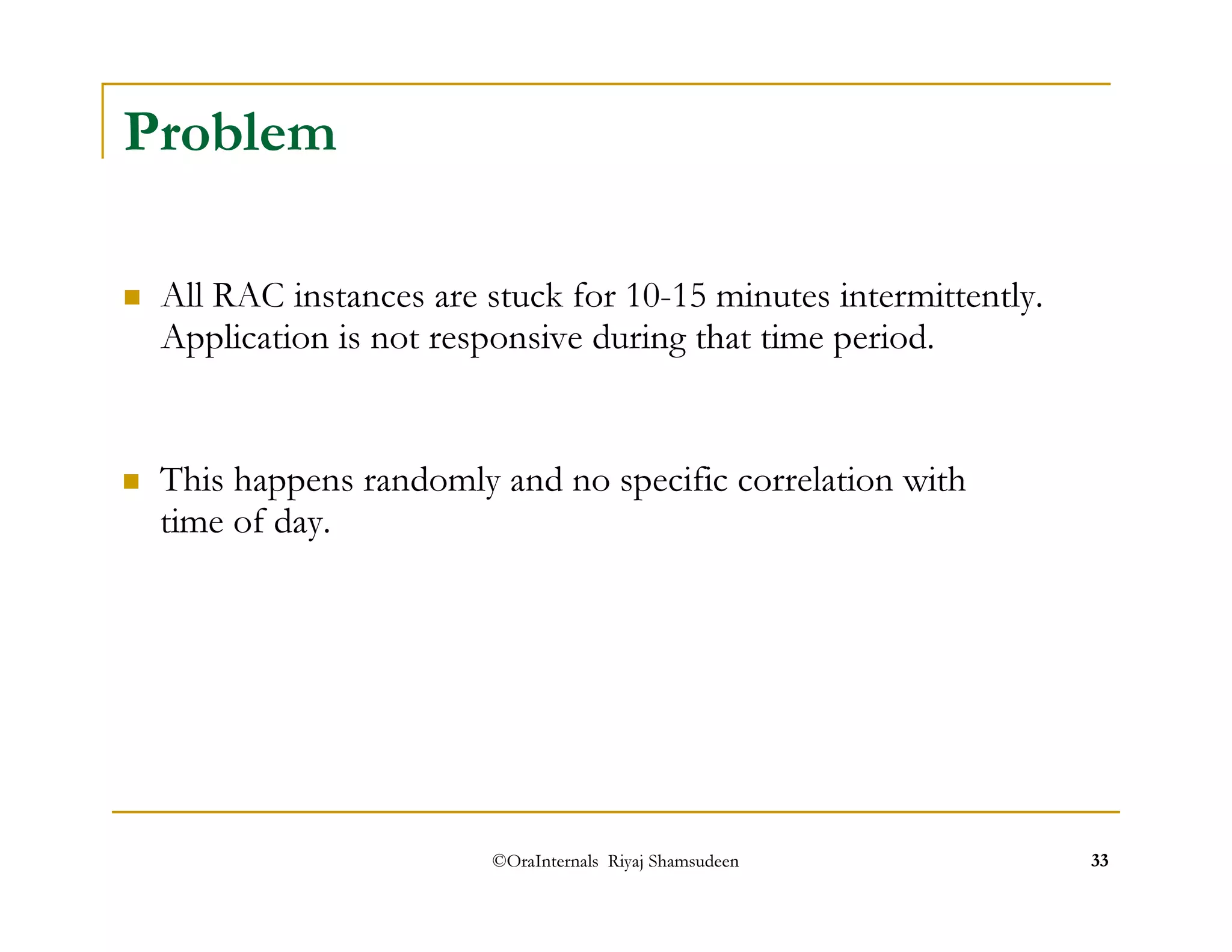 ©OraInternals Riyaj Shamsudeen 33 
Problem 
 All RAC instances are stuck for 10-15 minutes intermittently. 
Application is not responsive during that time period. 
 This happens randomly and no specific correlation with 
time of day. 
 