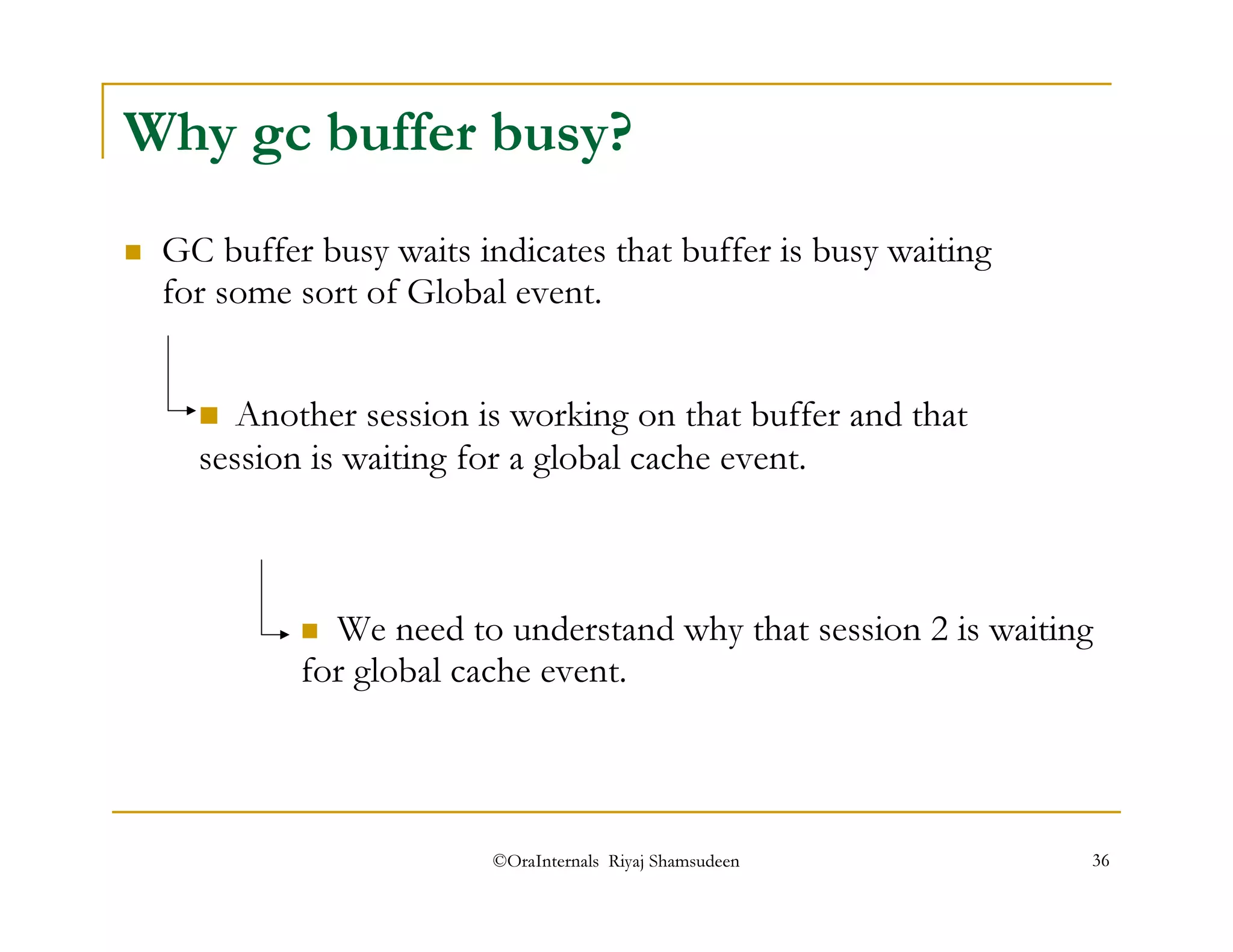 Why gc buffer busy? 
 GC buffer busy waits indicates that buffer is busy waiting 
for some sort of Global event. 
 Another session is working on that buffer and that 
session is waiting for a global cache event. 
 We need to understand why that session 2 is waiting 
for global cache event. 
©OraInternals Riyaj Shamsudeen 36 
 