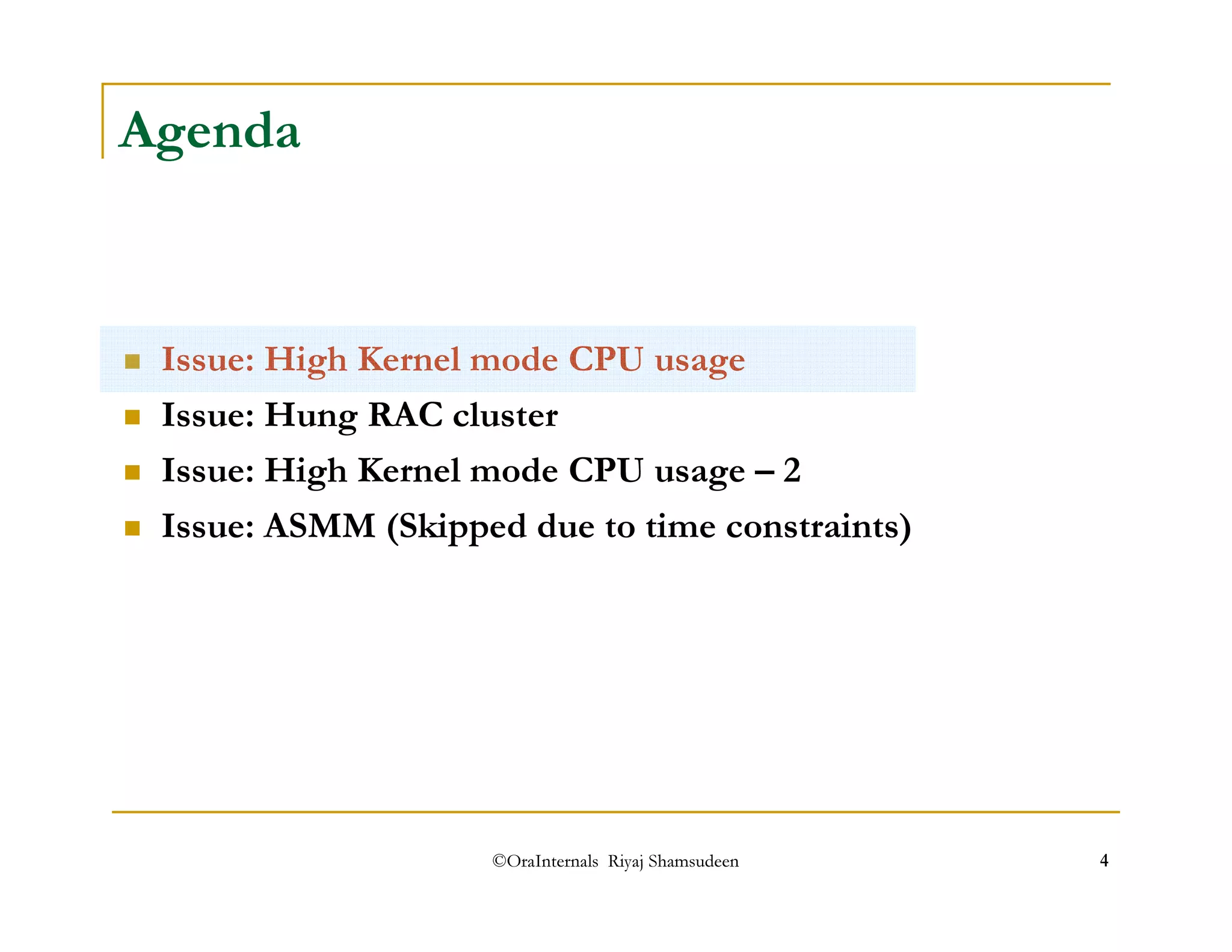 ©OraInternals Riyaj Shamsudeen 4 
Agenda 
 Issue: High Kernel mode CPU usage 
 Issue: Hung RAC cluster 
 Issue: High Kernel mode CPU usage – 2 
 Issue: ASMM (Skipped due to time constraints) 
 