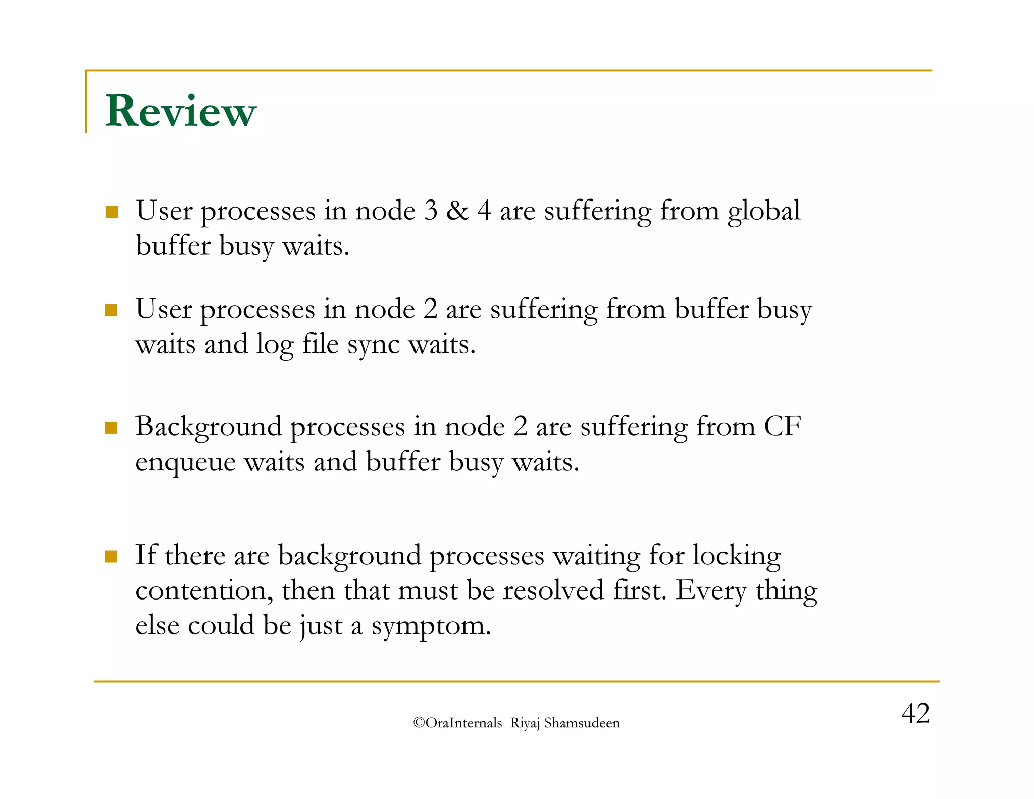 ©OraInternals Riyaj Shamsudeen 42 
Review 
 User processes in node 3  4 are suffering from global 
buffer busy waits. 
 User processes in node 2 are suffering from buffer busy 
waits and log file sync waits. 
 Background processes in node 2 are suffering from CF 
enqueue waits and buffer busy waits. 
 If there are background processes waiting for locking 
contention, then that must be resolved first. Every thing 
else could be just a symptom. 
 