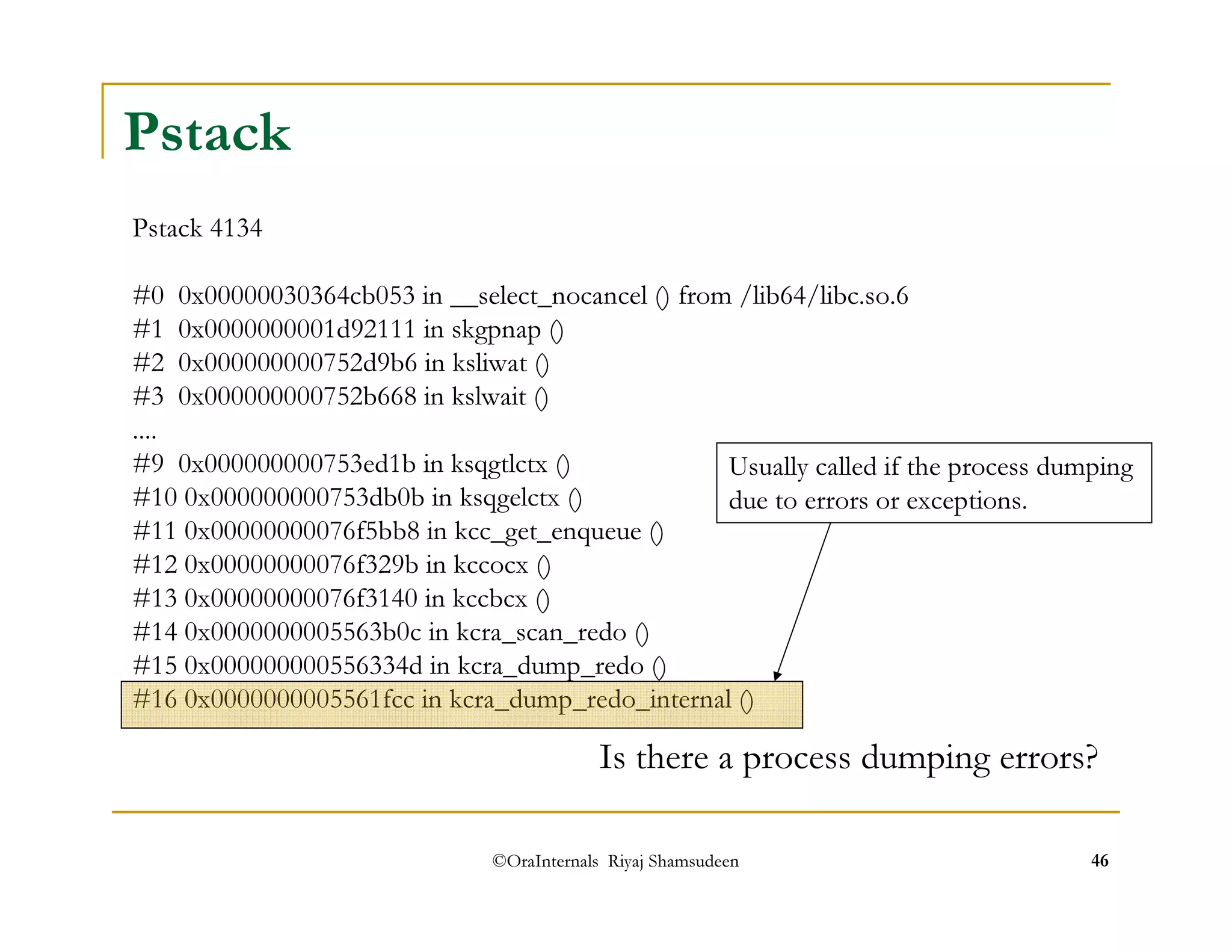 Pstack 
Pstack 4134 
#0 0x00000030364cb053 in __select_nocancel () from /lib64/libc.so.6 
#1 0x0000000001d92111 in skgpnap () 
#2 0x000000000752d9b6 in ksliwat () 
#3 0x000000000752b668 in kslwait () 
.... 
#9 0x000000000753ed1b in ksqgtlctx () 
#10 0x000000000753db0b in ksqgelctx () 
#11 0x00000000076f5bb8 in kcc_get_enqueue () 
#12 0x00000000076f329b in kccocx () 
#13 0x00000000076f3140 in kccbcx () 
#14 0x0000000005563b0c in kcra_scan_redo () 
#15 0x000000000556334d in kcra_dump_redo () 
#16 0x0000000005561fcc in kcra_dump_redo_internal () 
Usually called if the process dumping 
due to errors or exceptions. 
Is there a process dumping errors? 
©OraInternals Riyaj Shamsudeen 46 
 