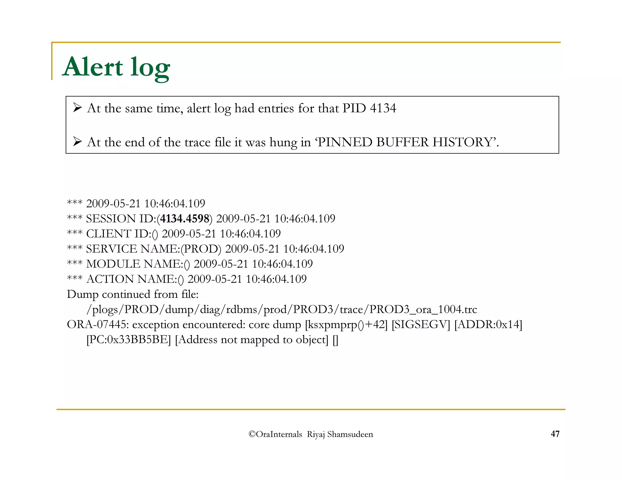 At the same time, alert log had entries for that PID 4134 
 At the end of the trace file it was hung in ‘PINNED BUFFER HISTORY’. 
©OraInternals Riyaj Shamsudeen 47 
Alert log 
*** 2009-05-21 10:46:04.109 
*** SESSION ID:(4134.4598) 2009-05-21 10:46:04.109 
*** CLIENT ID:() 2009-05-21 10:46:04.109 
*** SERVICE NAME:(PROD) 2009-05-21 10:46:04.109 
*** MODULE NAME:() 2009-05-21 10:46:04.109 
*** ACTION NAME:() 2009-05-21 10:46:04.109 
Dump continued from file: 
/plogs/PROD/dump/diag/rdbms/prod/PROD3/trace/PROD3_ora_1004.trc 
ORA-07445: exception encountered: core dump [ksxpmprp()+42] [SIGSEGV] [ADDR:0x14] 
[PC:0x33BB5BE] [Address not mapped to object] [] 
 