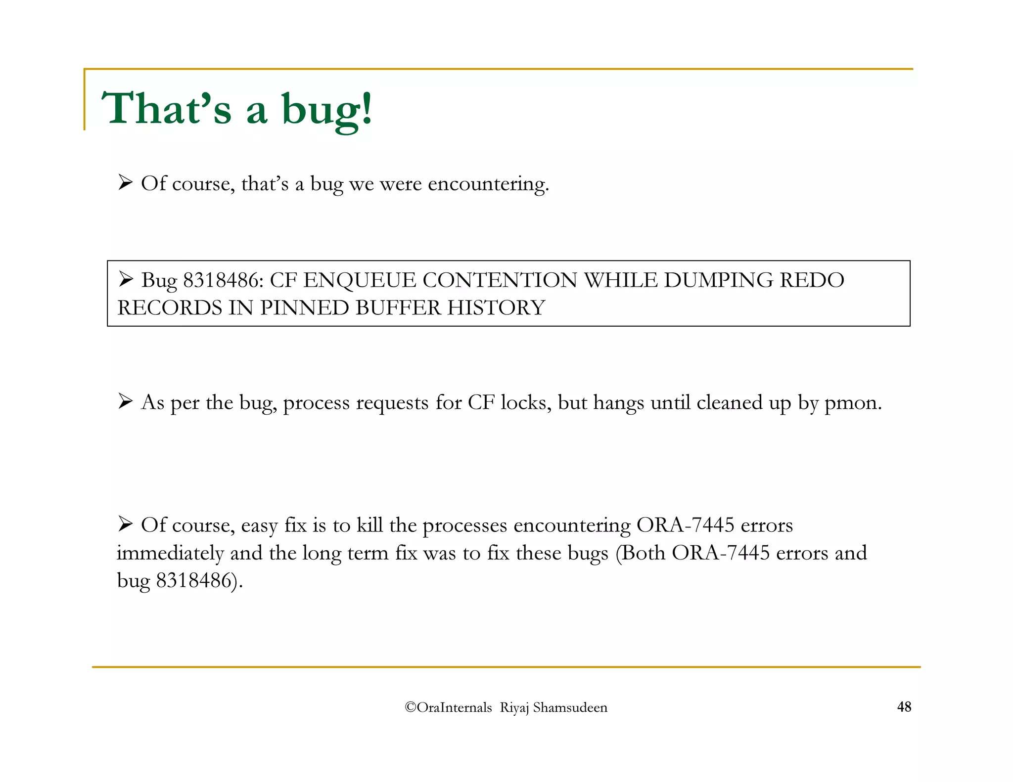 That’s a bug! 
 Of course, that’s a bug we were encountering. 
 Bug 8318486: CF ENQUEUE CONTENTION WHILE DUMPING REDO 
RECORDS IN PINNED BUFFER HISTORY 
 As per the bug, process requests for CF locks, but hangs until cleaned up by pmon. 
 Of course, easy fix is to kill the processes encountering ORA-7445 errors 
immediately and the long term fix was to fix these bugs (Both ORA-7445 errors and 
bug 8318486). 
©OraInternals Riyaj Shamsudeen 48 
 