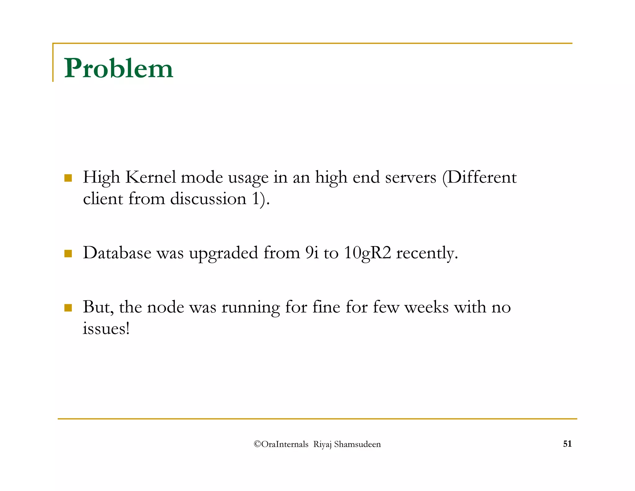 ©OraInternals Riyaj Shamsudeen 51 
Problem 
 High Kernel mode usage in an high end servers (Different 
client from discussion 1). 
 Database was upgraded from 9i to 10gR2 recently. 
 But, the node was running for fine for few weeks with no 
issues! 
 