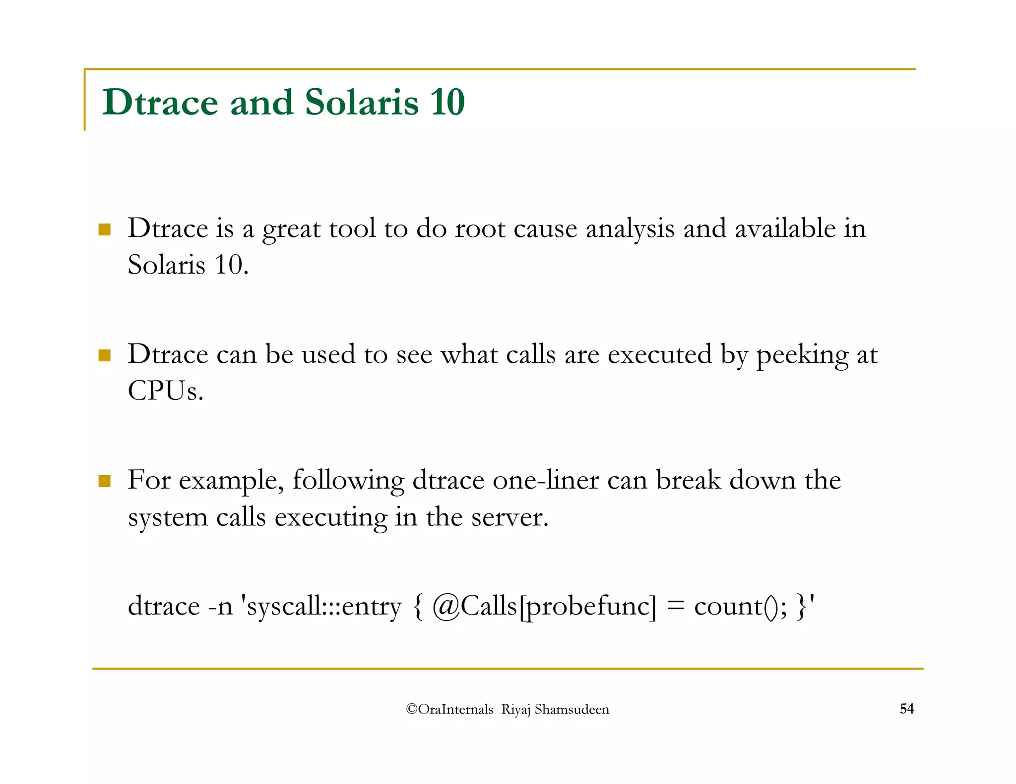 Dtrace and Solaris 10 
 Dtrace is a great tool to do root cause analysis and available in 
Solaris 10. 
 Dtrace can be used to see what calls are executed by peeking at 
CPUs. 
 For example, following dtrace one-liner can break down the 
system calls executing in the server. 
dtrace -n 'syscall:::entry { @Calls[probefunc] = count(); }' 
©OraInternals Riyaj Shamsudeen 54 
 