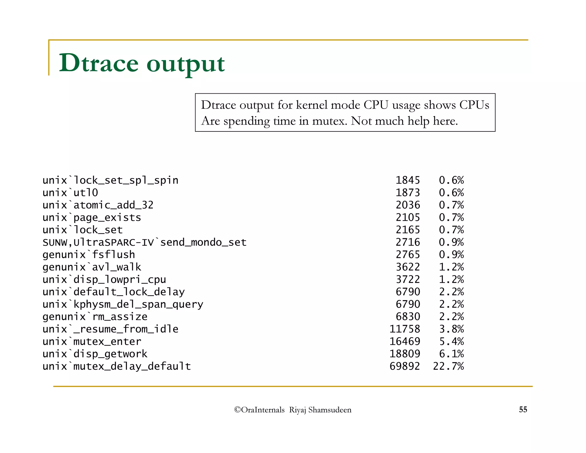 Dtrace output for kernel mode CPU usage shows CPUs 
Are spending time in mutex. Not much help here. 
©OraInternals Riyaj Shamsudeen 55 
Dtrace output 
unix`lock_set_spl_spin 1845 0.6% 
unix`utl0 1873 0.6% 
unix`atomic_add_32 2036 0.7% 
unix`page_exists 2105 0.7% 
unix`lock_set 2165 0.7% 
SUNW,UltraSPARC-IV`send_mondo_set 2716 0.9% 
genunix`fsflush 2765 0.9% 
genunix`avl_walk 3622 1.2% 
unix`disp_lowpri_cpu 3722 1.2% 
unix`default_lock_delay 6790 2.2% 
unix`kphysm_del_span_query 6790 2.2% 
genunix`rm_assize 6830 2.2% 
unix`_resume_from_idle 11758 3.8% 
unix`mutex_enter 16469 5.4% 
unix`disp_getwork 18809 6.1% 
unix`mutex_delay_default 69892 22.7% 
 