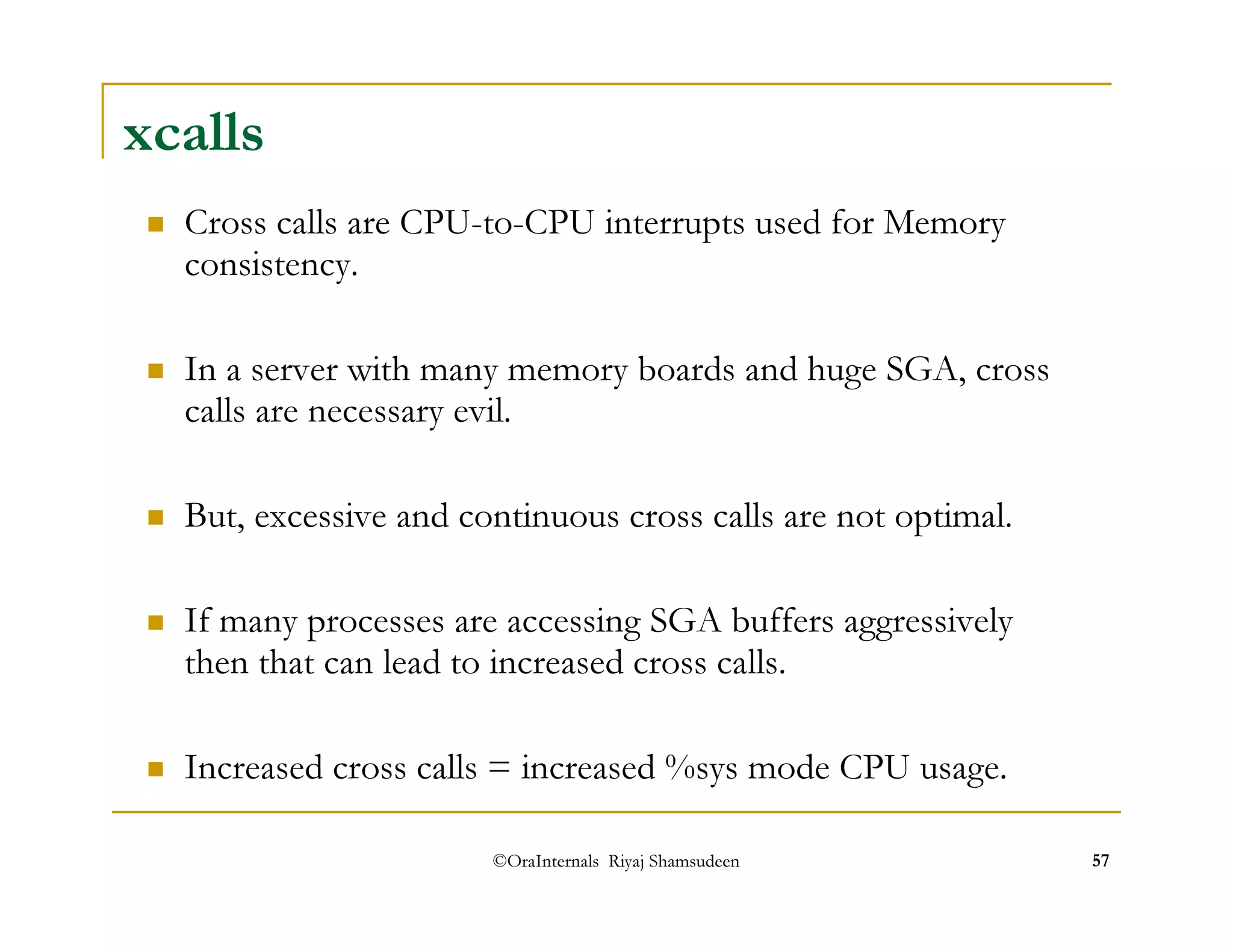 xcalls 
 Cross calls are CPU-to-CPU interrupts used for Memory 
consistency. 
 In a server with many memory boards and huge SGA, cross 
calls are necessary evil. 
 But, excessive and continuous cross calls are not optimal. 
 If many processes are accessing SGA buffers aggressively 
then that can lead to increased cross calls. 
 Increased cross calls = increased %sys mode CPU usage. 
©OraInternals Riyaj Shamsudeen 57 
 