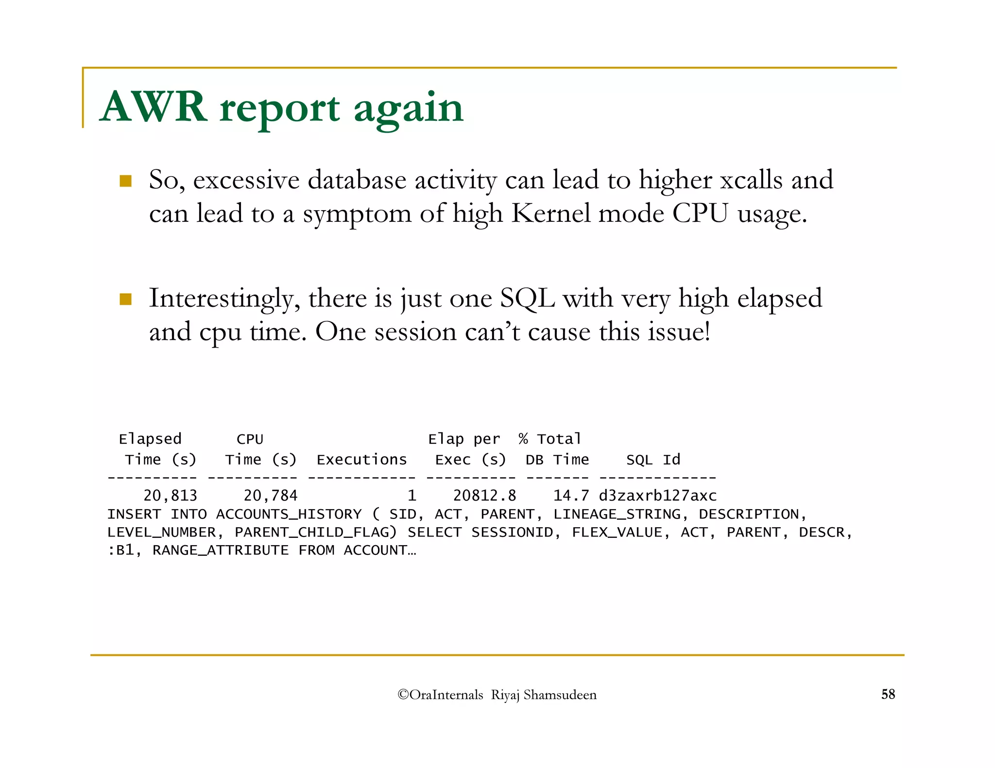 AWR report again 
 So, excessive database activity can lead to higher xcalls and 
can lead to a symptom of high Kernel mode CPU usage. 
 Interestingly, there is just one SQL with very high elapsed 
and cpu time. One session can’t cause this issue! 
Elapsed CPU Elap per % Total 
Time (s) Time (s) Executions Exec (s) DB Time SQL Id 
---------- ---------- ------------ ---------- ------- ------------- 
20,813 20,784 1 20812.8 14.7 d3zaxrb127axc 
INSERT INTO ACCOUNTS_HISTORY ( SID, ACT, PARENT, LINEAGE_STRING, DESCRIPTION, 
LEVEL_NUMBER, PARENT_CHILD_FLAG) SELECT SESSIONID, FLEX_VALUE, ACT, PARENT, DESCR, 
:B1, RANGE_ATTRIBUTE FROM ACCOUNT… 
©OraInternals Riyaj Shamsudeen 58 
 