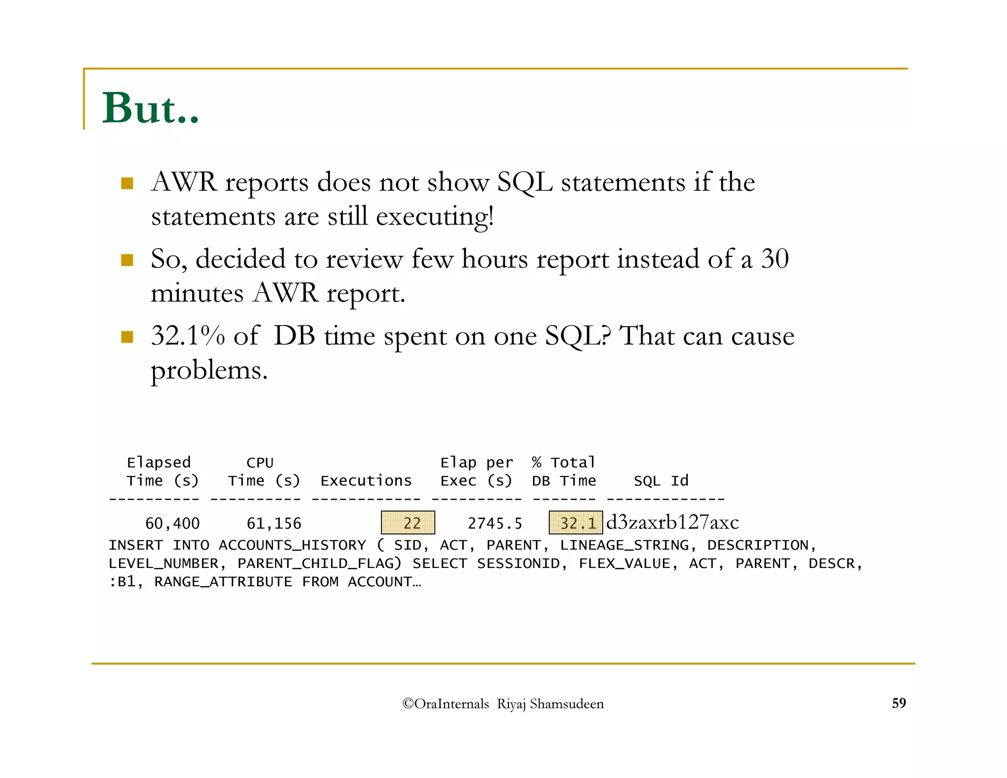 But.. 
 AWR reports does not show SQL statements if the 
statements are still executing! 
 So, decided to review few hours report instead of a 30 
minutes AWR report. 
 32.1% of DB time spent on one SQL? That can cause 
problems. 
Elapsed CPU Elap per % Total 
Time (s) Time (s) Executions Exec (s) DB Time SQL Id 
---------- ---------- ------------ ---------- ------- ------------- 
60,400 61,156 22 2745.5 32.1 d3zaxrb127axc INSERT INTO ACCOUNTS_HISTORY ( SID, ACT, PARENT, LINEAGE_STRING, DESCRIPTION, 
LEVEL_NUMBER, PARENT_CHILD_FLAG) SELECT SESSIONID, FLEX_VALUE, ACT, PARENT, DESCR, 
:B1, RANGE_ATTRIBUTE FROM ACCOUNT… 
©OraInternals Riyaj Shamsudeen 59 
 