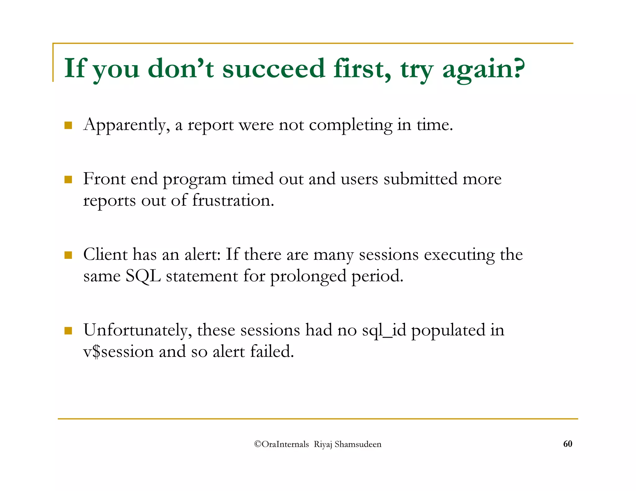 If you don’t succeed first, try again? 
 Apparently, a report were not completing in time. 
 Front end program timed out and users submitted more 
reports out of frustration. 
 Client has an alert: If there are many sessions executing the 
same SQL statement for prolonged period. 
 Unfortunately, these sessions had no sql_id populated in 
v$session and so alert failed. 
©OraInternals Riyaj Shamsudeen 60 
 