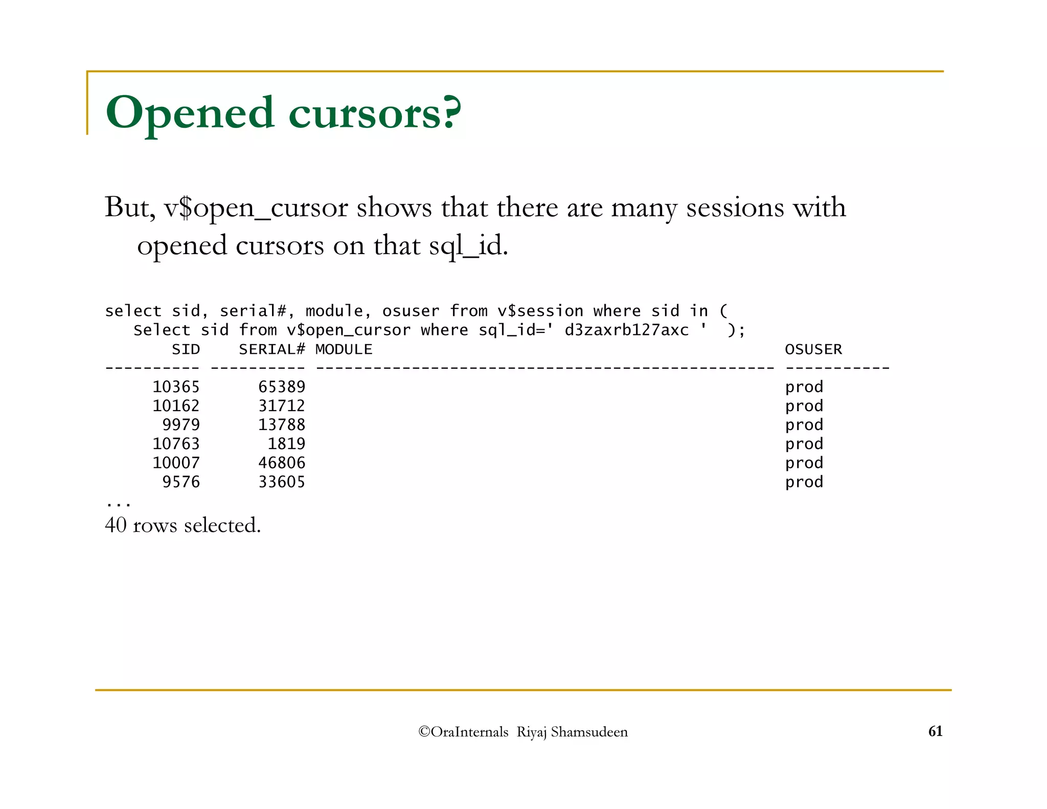 Opened cursors? 
But, v$open_cursor shows that there are many sessions with 
opened cursors on that sql_id. 
select sid, serial#, module, osuser from v$session where sid in ( 
Select sid from v$open_cursor where sql_id=' d3zaxrb127axc ' ); 
SID SERIAL# MODULE OSUSER 
---------- ---------- ------------------------------------------------ ----------- 
10365 65389 prod 
10162 31712 prod 
9979 13788 prod 
10763 1819 prod 
10007 46806 prod 
9576 33605 prod 
©OraInternals Riyaj Shamsudeen 61 
... 
40 rows selected. 
 