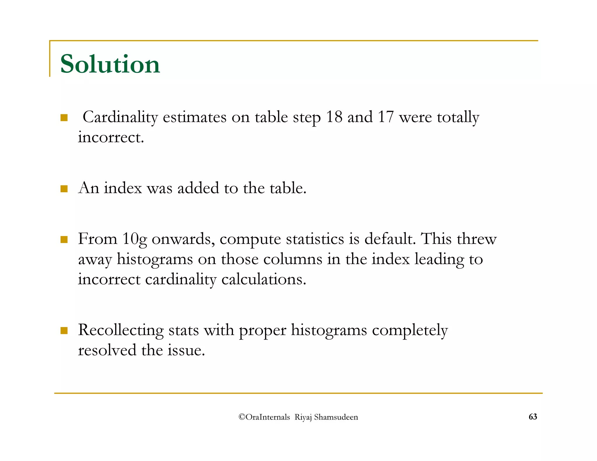 ©OraInternals Riyaj Shamsudeen 63 
Solution 
 Cardinality estimates on table step 18 and 17 were totally 
incorrect. 
 An index was added to the table. 
 From 10g onwards, compute statistics is default. This threw 
away histograms on those columns in the index leading to 
incorrect cardinality calculations. 
 Recollecting stats with proper histograms completely 
resolved the issue. 
 
