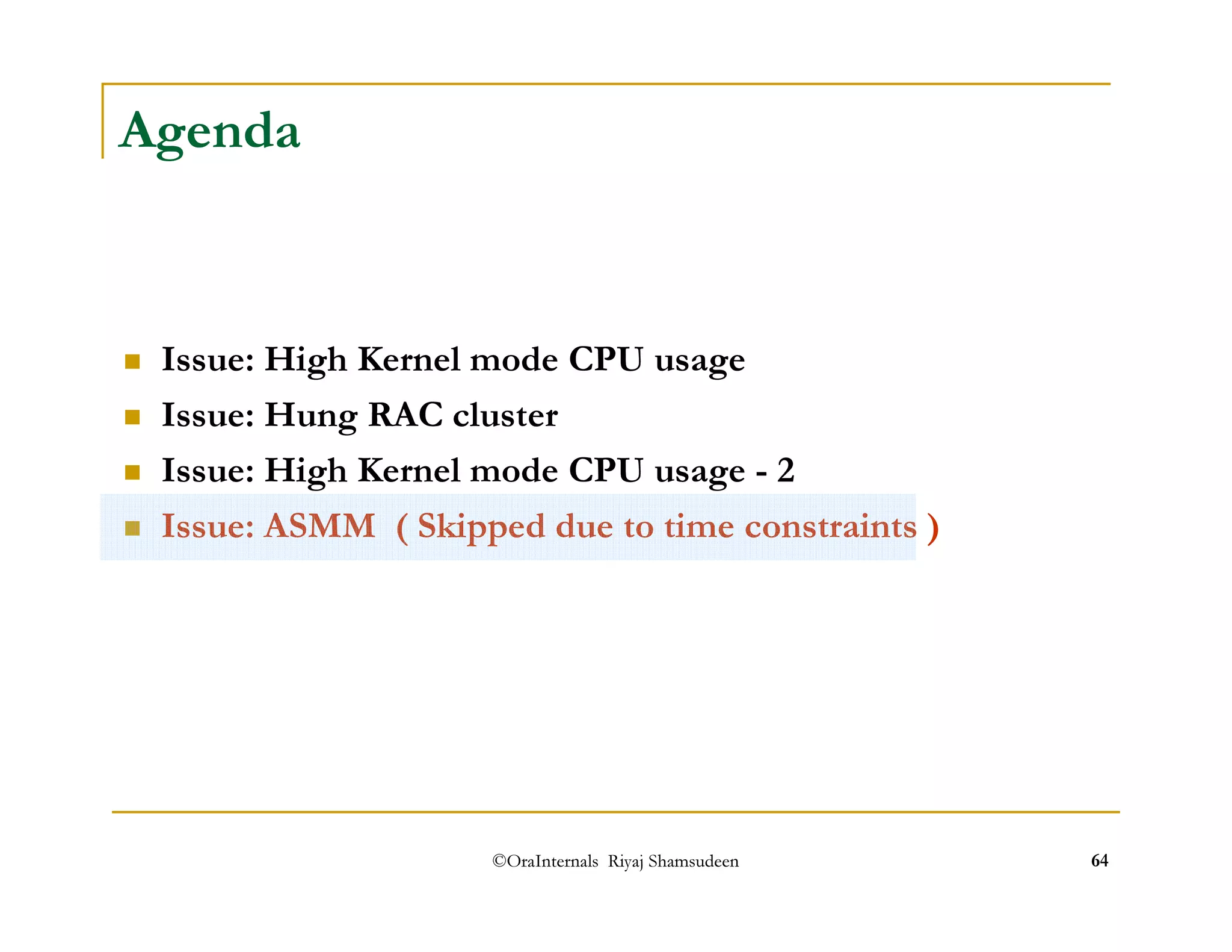 ©OraInternals Riyaj Shamsudeen 64 
Agenda 
 Issue: High Kernel mode CPU usage 
 Issue: Hung RAC cluster 
 Issue: High Kernel mode CPU usage - 2 
 Issue: ASMM ( Skipped due to time constraints ) 
 