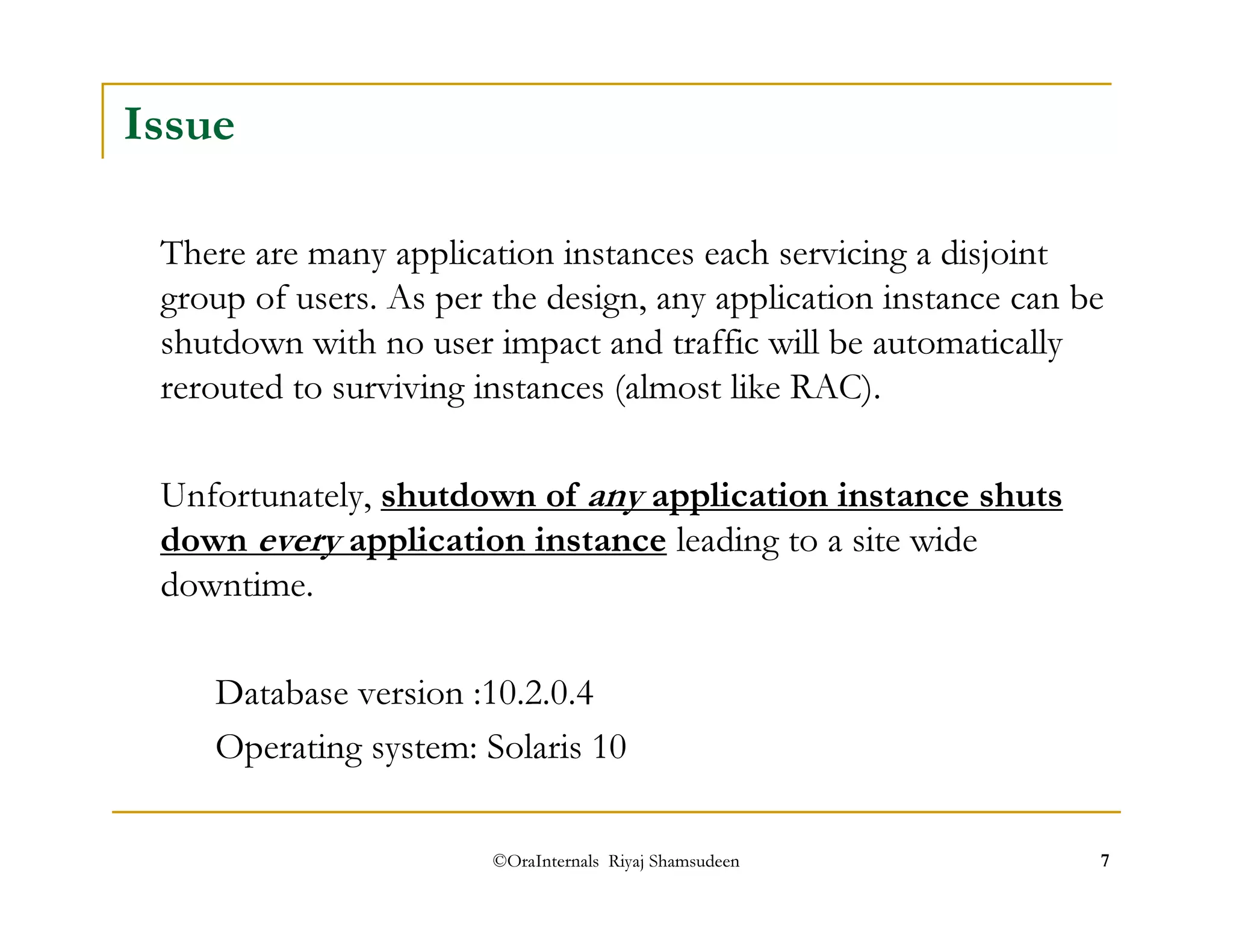 Issue 
There are many application instances each servicing a disjoint 
group of users. As per the design, any application instance can be 
shutdown with no user impact and traffic will be automatically 
rerouted to surviving instances (almost like RAC). 
Unfortunately, shutdown of any application instance shuts 
down every application instance leading to a site wide 
downtime. 
Database version :10.2.0.4 
Operating system: Solaris 10 
©OraInternals Riyaj Shamsudeen 7 
 