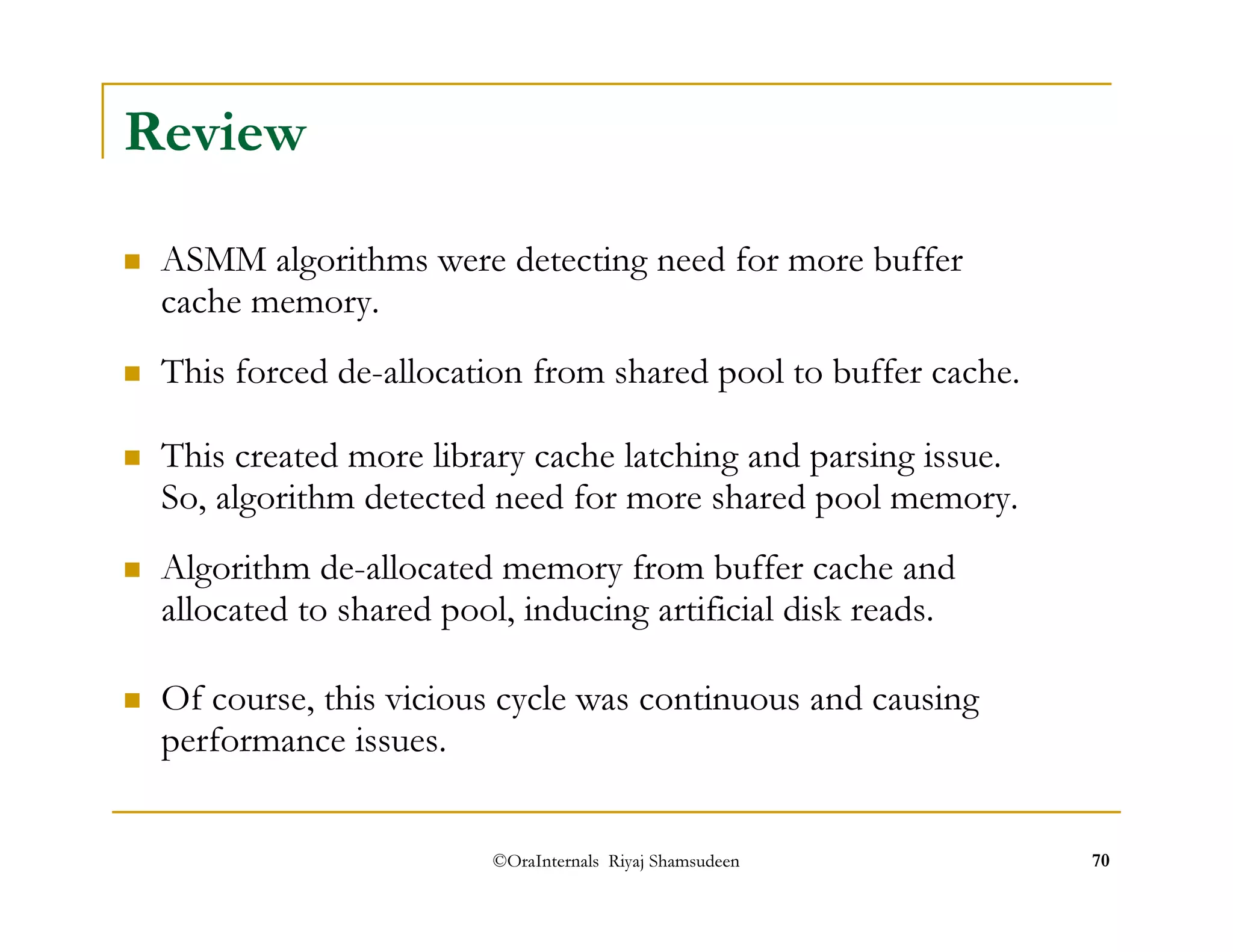 ©OraInternals Riyaj Shamsudeen 70 
Review 
 ASMM algorithms were detecting need for more buffer 
cache memory. 
 This forced de-allocation from shared pool to buffer cache. 
 This created more library cache latching and parsing issue. 
So, algorithm detected need for more shared pool memory. 
 Algorithm de-allocated memory from buffer cache and 
allocated to shared pool, inducing artificial disk reads. 
 Of course, this vicious cycle was continuous and causing 
performance issues. 
 