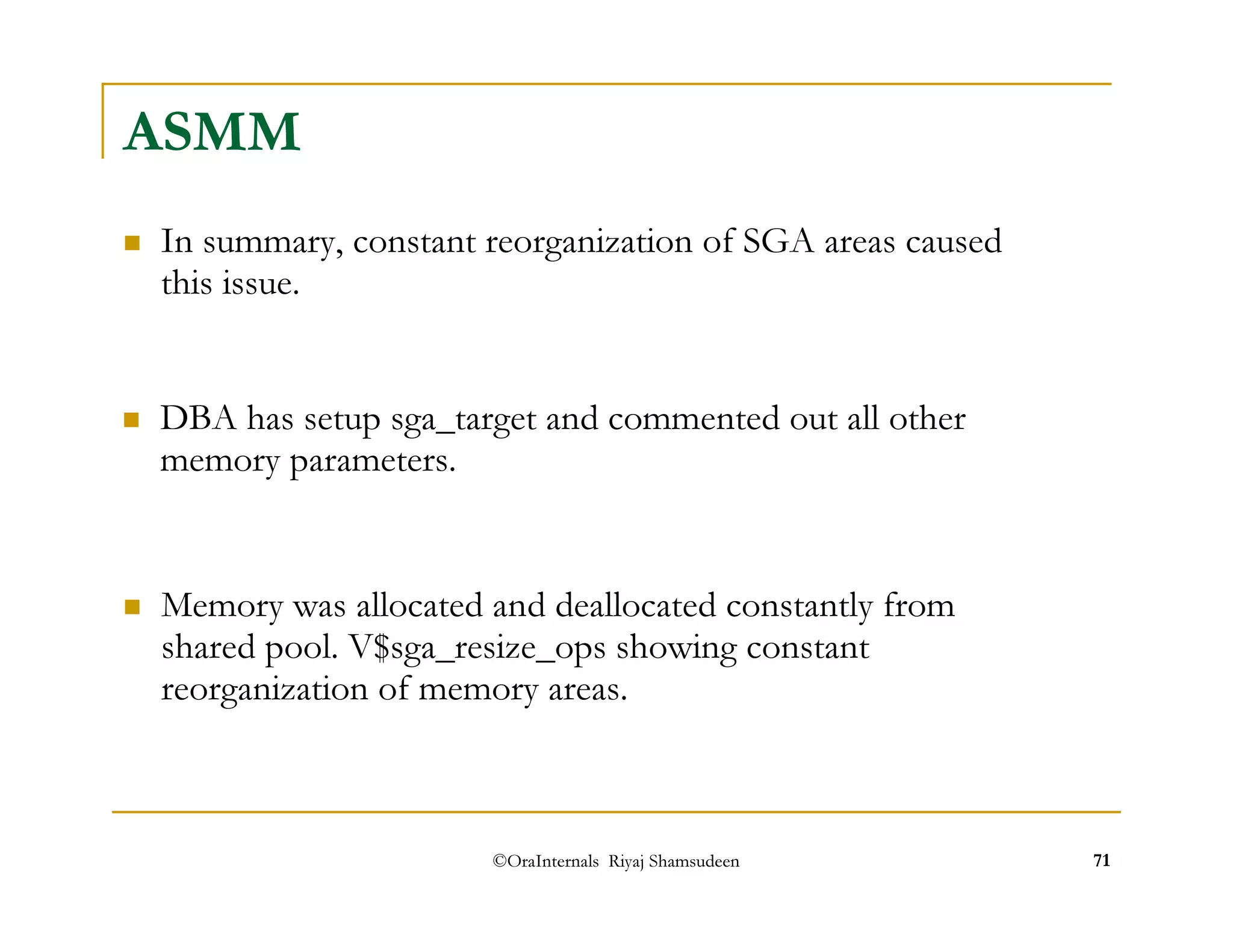 ©OraInternals Riyaj Shamsudeen 71 
ASMM 
 In summary, constant reorganization of SGA areas caused 
this issue. 
 DBA has setup sga_target and commented out all other 
memory parameters. 
 Memory was allocated and deallocated constantly from 
shared pool. V$sga_resize_ops showing constant 
reorganization of memory areas. 
 