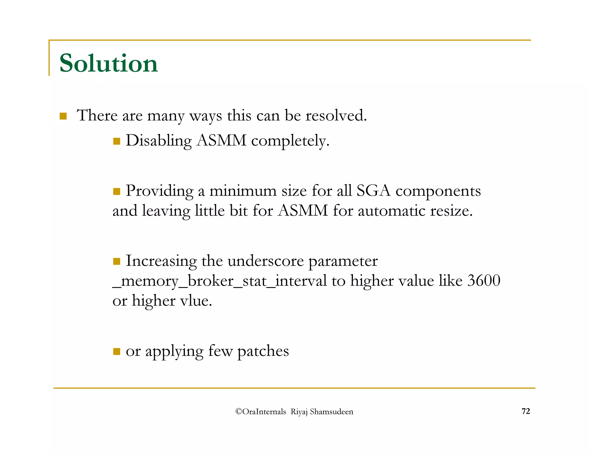 ©OraInternals Riyaj Shamsudeen 72 
Solution 
 There are many ways this can be resolved. 
 Disabling ASMM completely. 
 Providing a minimum size for all SGA components 
and leaving little bit for ASMM for automatic resize. 
 Increasing the underscore parameter 
_memory_broker_stat_interval to higher value like 3600 
or higher vlue. 
 or applying few patches 
 