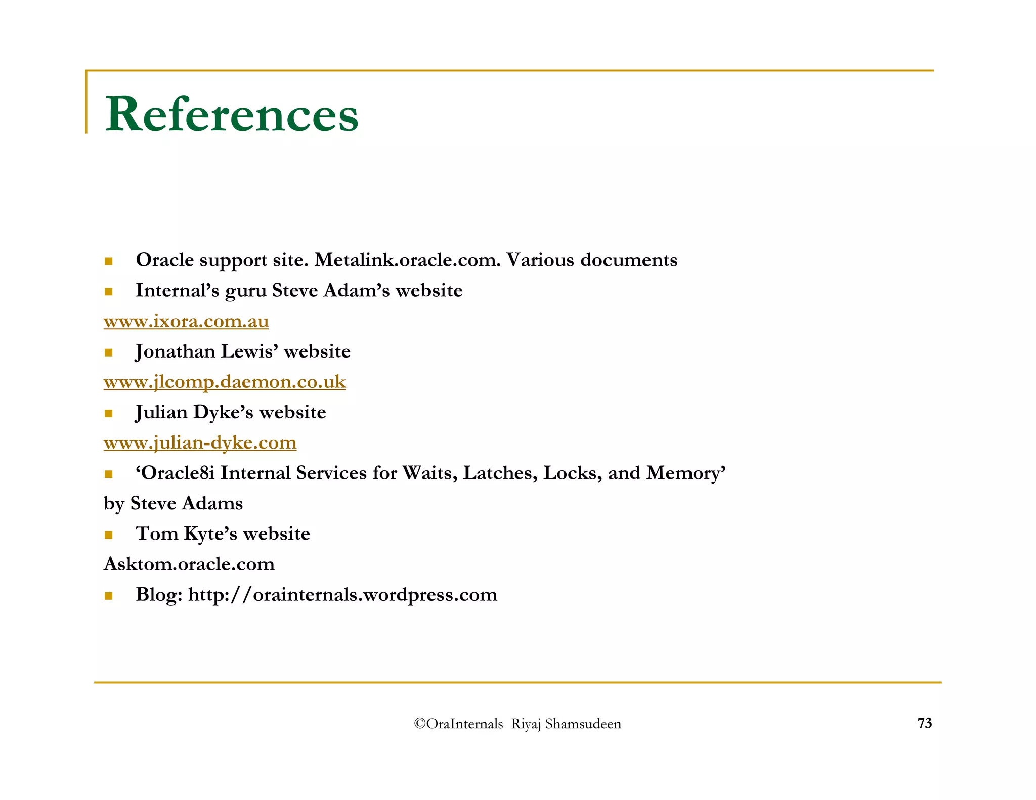 ©OraInternals Riyaj Shamsudeen 73 
References 
 Oracle support site. Metalink.oracle.com. Various documents 
 Internal’s guru Steve Adam’s website 
www.ixora.com.au 
 Jonathan Lewis’ website 
www.jlcomp.daemon.co.uk 
 Julian Dyke’s website 
www.julian-dyke.com 
 ‘Oracle8i Internal Services for Waits, Latches, Locks, and Memory’ 
by Steve Adams 
 Tom Kyte’s website 
Asktom.oracle.com 
 Blog: http://orainternals.wordpress.com 
