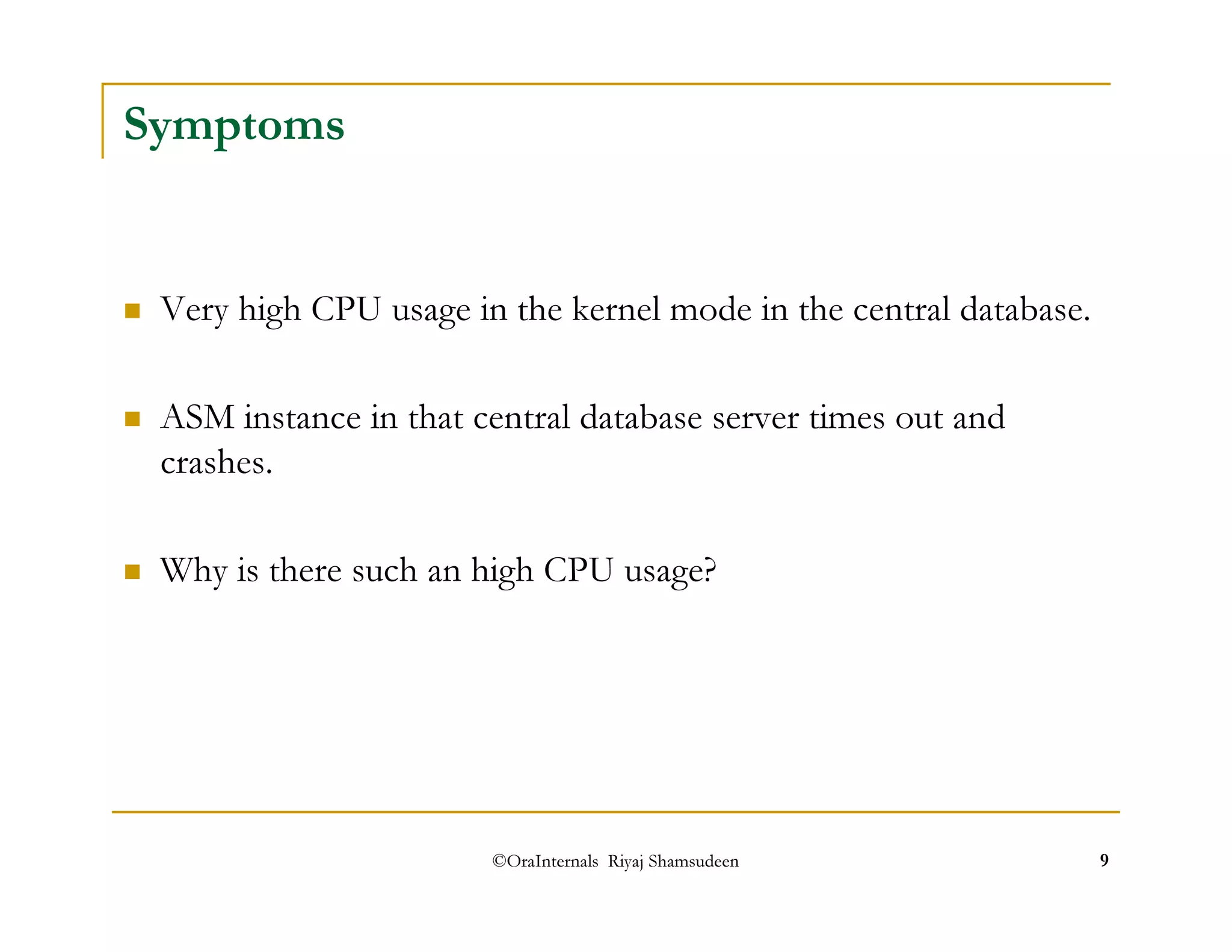 ©OraInternals Riyaj Shamsudeen 9 
Symptoms 
 Very high CPU usage in the kernel mode in the central database. 
 ASM instance in that central database server times out and 
crashes. 
 Why is there such an high CPU usage? 
 