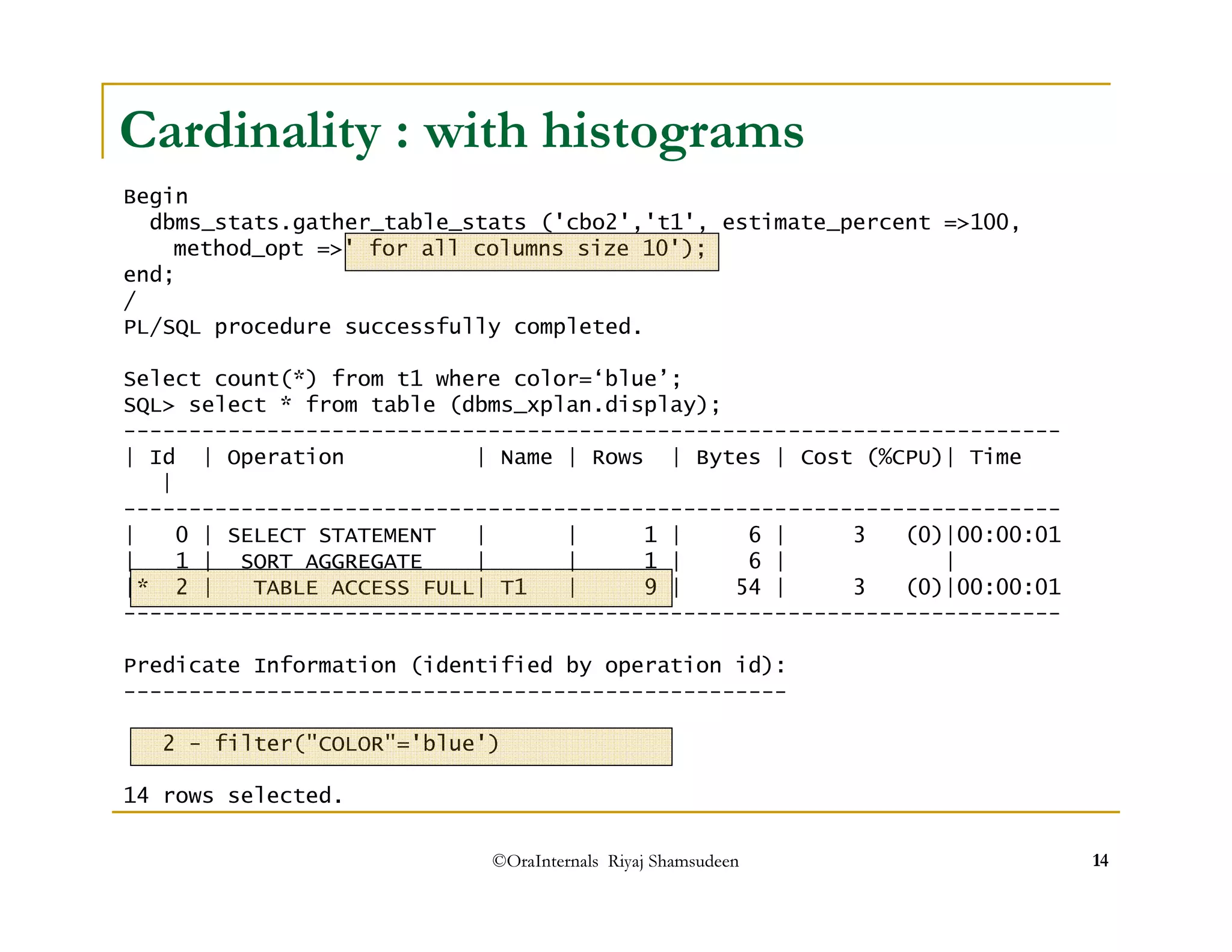 Cardinality : with histograms 
Begin 
dbms_stats.gather_table_stats ('cbo2','t1', estimate_percent =100, 
method_opt =' for all columns size 10'); 
©OraInternals Riyaj Shamsudeen 14 
end; 
/ PL/SQL procedure successfully completed. 
Select count(*) from t1 where color=‘blue’; 
SQL select * from table (dbms_xplan.display); 
------------------------------------------------------------------------ 
| Id | Operation | Name | Rows | Bytes | Cost (%CPU)| Time 
| 
------------------------------------------------------------------------ 
| 0 | SELECT STATEMENT | | 1 | 6 | 3 (0)|00:00:01 
| 1 | SORT AGGREGATE | | 1 | 6 | | 
|* 2 | TABLE ACCESS FULL| T1 | 9 | 54 | 3 (0)|00:00:01 
------------------------------------------------------------------------ 
Predicate Information (identified by operation id): 
--------------------------------------------------- 
2 - filter(COLOR='blue') 
14 rows selected. 
 