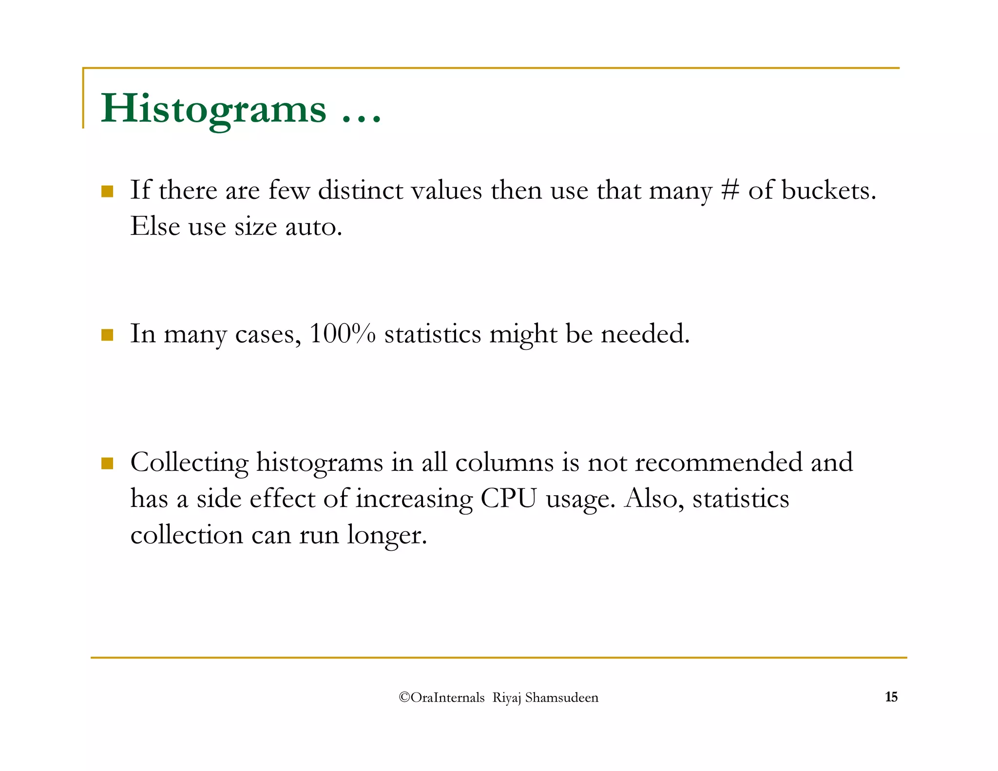 If there are few distinct values then use that many # of buckets. 
Else use size auto. 
 In many cases, 100% statistics might be needed. 
©OraInternals Riyaj Shamsudeen 15 
Histograms … 
 Collecting histograms in all columns is not recommended and 
has a side effect of increasing CPU usage. Also, statistics 
collection can run longer. 
 
