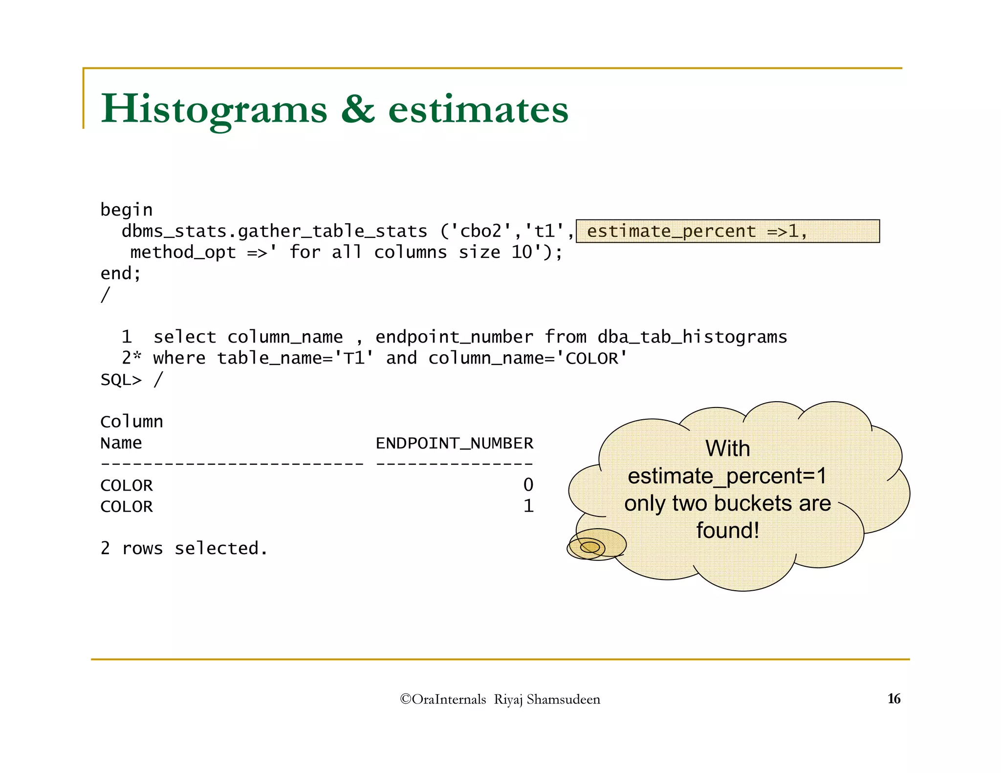 Histograms  estimates 
begin 
dbms_stats.gather_table_stats ('cbo2','t1', estimate_percent =1, 
method_opt =' for all columns size 10'); 
end; 
/ 
1 select column_name , endpoint_number from dba_tab_histograms 
2* where table_name='T1' and column_name='COLOR' 
SQL / 
Column 
Name ENDPOINT_NUMBER 
------------------------- --------------- 
With 
COLOR 0 
COLOR 1 
2 rows selected. 
estimate_percent=1 
only two buckets are 
found! 
©OraInternals Riyaj Shamsudeen 16 
 