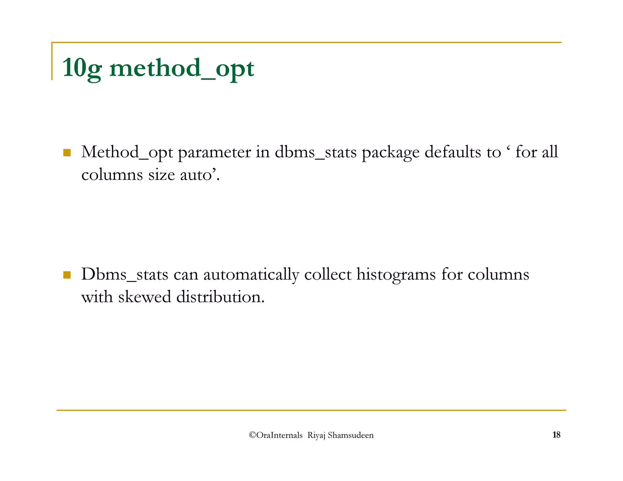 10g method_opt 
 Method_opt parameter in dbms_stats package defaults to ‘ for all 
columns size auto’. 
 Dbms_stats can automatically collect histograms for columns 
with skewed distribution. 
©OraInternals Riyaj Shamsudeen 18 
 