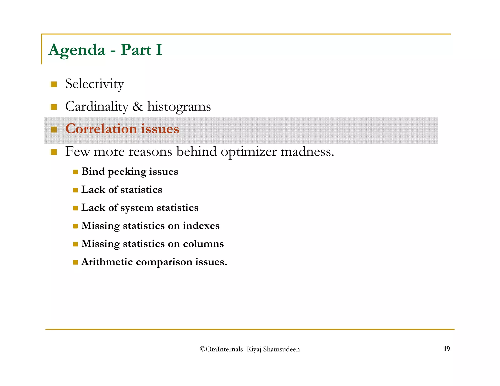 Agenda - Part I 
 Selectivity 
 Cardinality  histograms 
 Correlation issues 
 Few more reasons behind optimizer madness. 
 Bind peeking issues 
 Lack of statistics 
 Lack of system statistics 
 Missing statistics on indexes 
 Missing statistics on columns 
 Arithmetic comparison issues. 
©OraInternals Riyaj Shamsudeen 19 
 