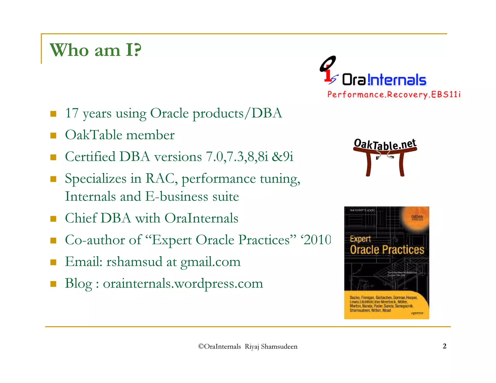 ©OraInternals Riyaj Shamsudeen 2 
Who am I? 
 17 years using Oracle products/DBA 
 OakTable member 
 Certified DBA versions 7.0,7.3,8,8i 9i 
 Specializes in RAC, performance tuning, 
Internals and E-business suite 
 Chief DBA with OraInternals 
 Co-author of “Expert Oracle Practices” ‘2010 
 Email: rshamsud at gmail.com 
 Blog : orainternals.wordpress.com 
 