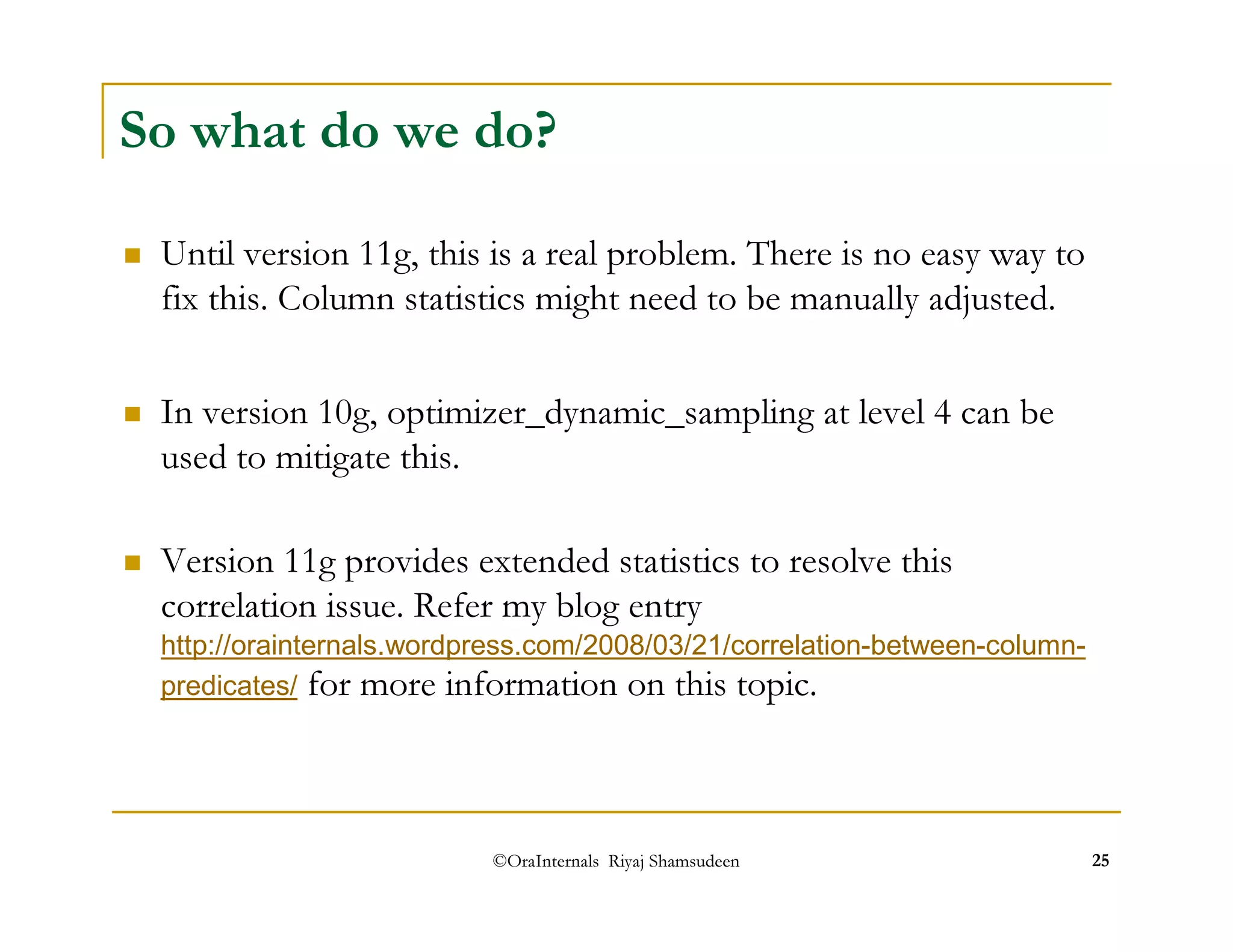 So what do we do? 
 Until version 11g, this is a real problem. There is no easy way to 
fix this. Column statistics might need to be manually adjusted. 
 In version 10g, optimizer_dynamic_sampling at level 4 can be 
used to mitigate this. 
 Version 11g provides extended statistics to resolve this 
correlation issue. Refer my blog entry 
http://orainternals.wordpress.com/2008/03/21/correlation-between-column-predicates/ 
for more information on this topic. 
©OraInternals Riyaj Shamsudeen 25 
 