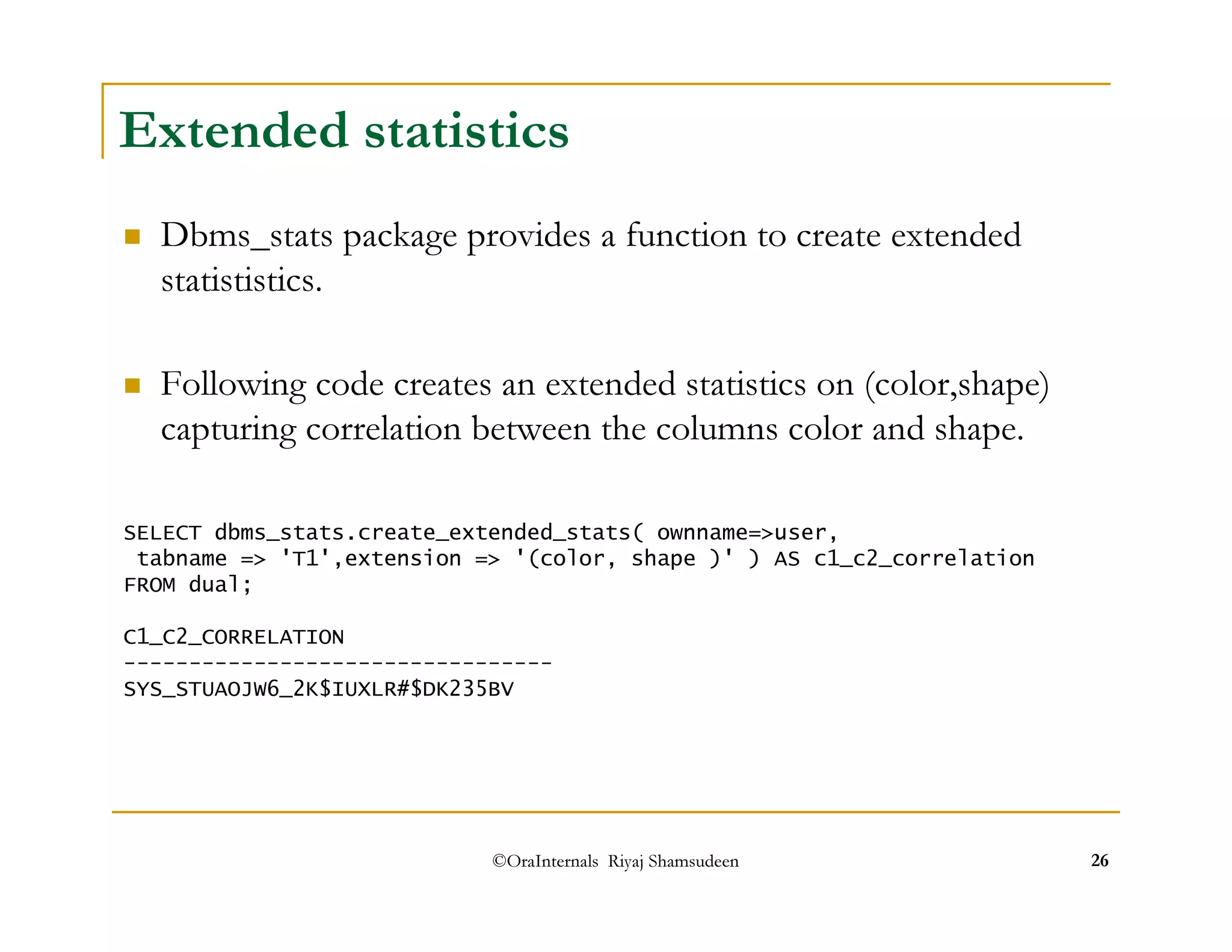 Extended statistics 
 Dbms_stats package provides a function to create extended 
statististics. 
 Following code creates an extended statistics on (color,shape) 
capturing correlation between the columns color and shape. 
SELECT dbms_stats.create_extended_stats( ownname=user, 
tabname = 'T1',extension = '(color, shape )' ) AS c1_c2_correlation 
FROM dual; 
C1_C2_CORRELATION 
--------------------------------- 
SYS_STUAOJW6_2K$IUXLR#$DK235BV 
©OraInternals Riyaj Shamsudeen 26 
 